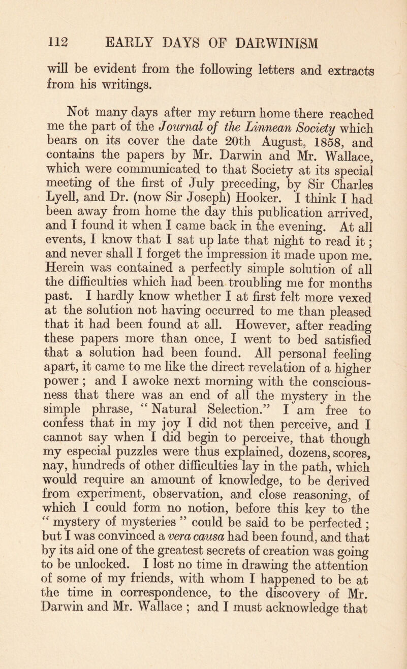 will be evident from the following letters and extracts from his writings. Not many days after my return home there reached me the part of the Journal of the Linnean Society which bears on its cover the date 20th August, 1858, and contains the papers by Mr. Darwin and Mr. Wallace, which were communicated to that Society at its special meeting of the first of July preceding, by Sir Charles Lyell, and Dr. (now Sir Joseph) Hooker. I think I had been away from home the day this publication arrived, and I found it when I came back in the evening. At all events, I know that I sat up late that night to read it; and never shall I forget the impression it made upon me. Herein was contained a perfectly simple solution of all the difficulties which had been troubling me for months past. I hardly know whether I at first felt more vexed at the solution not having occurred to me than pleased that it had been found at all. However, after reading these papers more than once, I went to bed satisfied that a solution had been found. All personal feeling apart, it came to me like the direct revelation of a higher power; and I awoke next morning with the conscious¬ ness that there was an end of all the mystery in the simple phrase, '' Natural Selection.” I am free to confess that in my joy I did not then perceive, and I cannot say when I did begin to perceive, that though my especial puzzles were thus explained, dozens, scores, nay, hundreds of other difficulties lay in the path, which would require an amount of knowledge, to be derived from experiment, observation, and close reasoning, of which I could form no notion, before this key to the '' mystery of mysteries ” could be said to be perfected ; but I was convinced a vera causa had been found, and that by its aid one of the greatest secrets of creation was going to be unlocked. I lost no time in drawing the attention of some of my friends, with whom I happened to be at the time in correspondence, to the discovery of Mr. Darwin and Mr. Wallace ; and I must acknowledge that