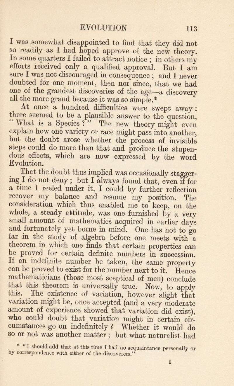 EVOLUTION I was somewhat disappointed to find that they did not so readily as I had hoped approve of the new theory. In some (][uarters I failed to attract notice , in others my efforts received only a qualified approval. But I am sure I was not discouraged in consequence ; and I never doubted for one moment, then nor since, that we had one of the grandest discoveries of the age~a discovery all the more grand because it was so simple.* At once a hundred difficulties were swept away : there seemed to be a plausible answer to the question, '' What is a Species ? ” The new theory might even explain how one variety or race might pass into another, but the doubt arose whether the process of invisible steps could do more than that and produce the stupen¬ dous effects, which are now expressed by the word Evolution. That the doubt thus implied was occasionally stagger¬ ing I do not deny ; but I always found that, even if for a time I reeled under it, I could by further reflection recover niy balance and resume my position. The consideration which thus enabled me to keep, on the whole, a steady attitude, was one furnished by a very small amount of mathematics acquired in earlier days and fortunately yet borne in mind. One has not to go far in the study of algebra before one meets with a theorem in which one finds that certain properties can be proved for certain definite numbers in succession. If an indefinite number be taken, the same property can be proved to exist for the number next to it. Hence mathematicians (those most sceptical of men) conclude that this theorem is universally true. Now, to apply this. The existence of variation, however slight that variation might be, once accepted (and a very moderate amount of experience showed that variation did exist), who could doubt that variation might in certain cir¬ cumstances go on indefinitely ? Whether it would do so or not was another matter ; but what naturalist had I should add that at this time I had no acquaintance personally or by correspondence with either of the discoverers.” I