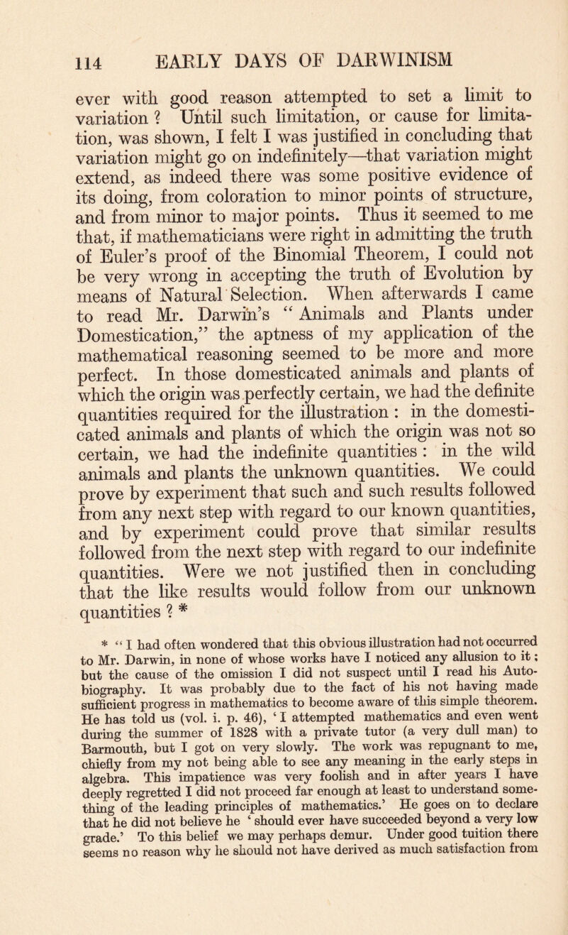 ever with good reason attempted to set a limit to variation ? Until such limitation, or cause for limita¬ tion, was shown, I felt I was justified in concluding that variation might go on indefinitely—that variation might extend, as indeed there was some positive evidence of its doing, from coloration to minor points of structure, and from minor to major points. Thus it seemed to me that, if mathematicians were right in admitting the truth of Euler’s proof of the Binomial Theorem, I could not be very wrong in accepting the truth of Evolution by means of Natural Selection. When afterwards I came to read Mr. Darwin’s Animals and Plants under Domestication,” the aptness of my application of the mathematical reasoning seemed to be more and more perfect. In those domesticated animals and plants of which the origin was perfectly certain, we had the definite quantities required for the illustration : in the domesti¬ cated animals and plants of which the origin was not so certain, we had the indefinite quantities : in the wild animals and plants the unknown quantities. We could prove by experiment that such and such results followed from any next step with regard to our known quantities, and by experiment could prove that similar results followed from the next step with regard to our indefinite quantities. Were we not justified then in concluding that the like results would follow from our unknown quantities ? * * “ I had often wondered that this obvious illustration had not occurred to Mr. Darwin, in none of whose works have I noticed any allusion to it; but the cause of the omission I did not suspect until I read his Auto¬ biography. It was probably due to the fact of his not having made sufficient progress in mathematics to become aware of this simple theorem. He has told us (vol. i. p. 46), ‘I attempted mathematics and even went during the summer of 1828 with a private tutor (a very dull man) to Barmouth, but I got on very slowly. The work was repugnant to me, chiefly from my not being able to see any meaning in the early steps in algebra. This impatience was very foolish and in after years I have deeply regretted I did not proceed far enough at least to understand some¬ thing of the leading principles of mathematics.’ He goes on to declare that he did not believe he ‘ should ever have succeeded beyond a very low grade.’ To this belief we may perhaps demur. Under good tuition there seems no reason why he should not have derived as much satisfaction from