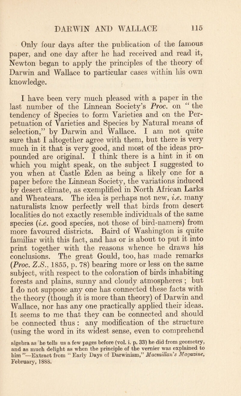 Only four days after the publication of the famous paper, and one day after he had received and read it, Newton began to apply the principles of the theory of Darwin and Wallace to particular cases within his own knowledge. I have been very much pleased with a paper in the last number of the Linnean Society’s Ptoc. on “ the tendency of Species to form Varieties and on the Per¬ petuation of Varieties and Species by Natural means of selection,” by Darwin and Wallace. I am not quite sure that I altogether agree with them, but there is very much in it that is very good, and most of the ideas pro¬ pounded are original. I think there is a hint in it on which you might speak, on the subject I suggested to you when at Castle Eden as being a likely one for a paper before the Linnean Society, the variations induced by desert climate, as exemplified in North African Larks and Wheatears. The idea is perhaps not new, Le. many naturalists know perfectly well that birds from desert localities do not exactly resemble individuals of the same species {ix, good species, not those of bird-namers) from more favoured districts. Baird of Washington is quite familiar with this fact, and has or is about to put it into print together with the reasons whence he draws his conclusions. The great Gould, too, has made remarks (Proc. Z.S., 1855, p. 78) bearing more or less on the same subject, with respect to the coloration of birds inhabiting forests and plains, sunny and cloudy atmospheres ; but I do not suppose any one has connected these facts with the theory (though it is more than theory) of Darwin and Wallace, nor has any one practically applied their ideas. It seems to me that they can be connected and should be connected thus : any modification of the structure (using the word in its widest sense, even to comprehend algebra as 'he tells us a few pages before (vol. i. p. 33) he did from geometry, and as much delight as when the principle of the vernier was explained to him ”—Extract from “ Early Days of Darwinism,” Macmillan'’s Magazine, February, 1888.