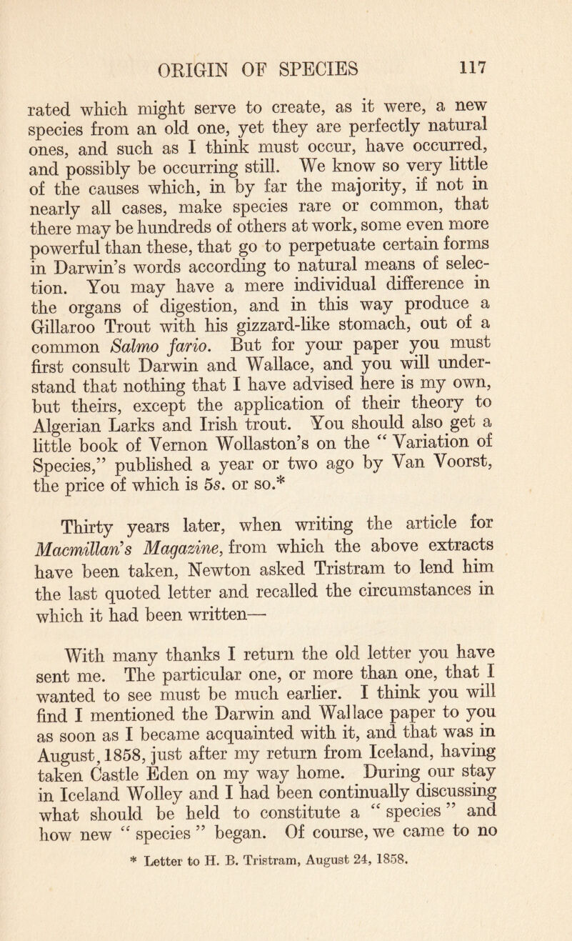 rated which might serve to create, as it were, a new species from an old one, yet they are perfectly natural ones, and such as I think must occur, have occurred, and possibly be occurring still. We know so very little of the causes which, in by far the majority, if not in nearly all cases, make species rare or common, that there may be hundreds of others at work, some even more powerful than these, that go to perpetuate certain forms in Darwin’s words according to natural means of selec¬ tion. You may have a mere individual difference in the organs of digestion, and in this way produce a Gillaroo Trout with his gizzard-like stomach, out of a common Salmo fario. But for your paper you must first consult Darwin and Wallace, and you will under¬ stand that nothing that I have advised here is my own, but theirs, except the application of their theory to Algerian Larks and Irish trout. You should also get a little book of Vernon Wollaston’s on the '' Variation of Species,” published a year or two ago by Van Voorst, the price of which is 5s. or so.* Thirty years later, when writing the article for Macmillan's Magazine, from which the above extracts have been taken, Newton asked Tristram to lend him the last quoted letter and recalled the circumstances in which it had been written— With many thanks I return the old letter you have sent me. The particular one, or more than one, that I wanted to see must be much earlier. I think you will find I mentioned the Darwin and Wallace paper to you as soon as I became acquainted with it, and that was in August, 1858, just after my return from Iceland, having taken Castle Eden on my way home. ^ During our stay in Iceland Wolley and I had been continually discussing what should be held to constitute a '' species ” and how new '' species ” began. Of course, we came to no