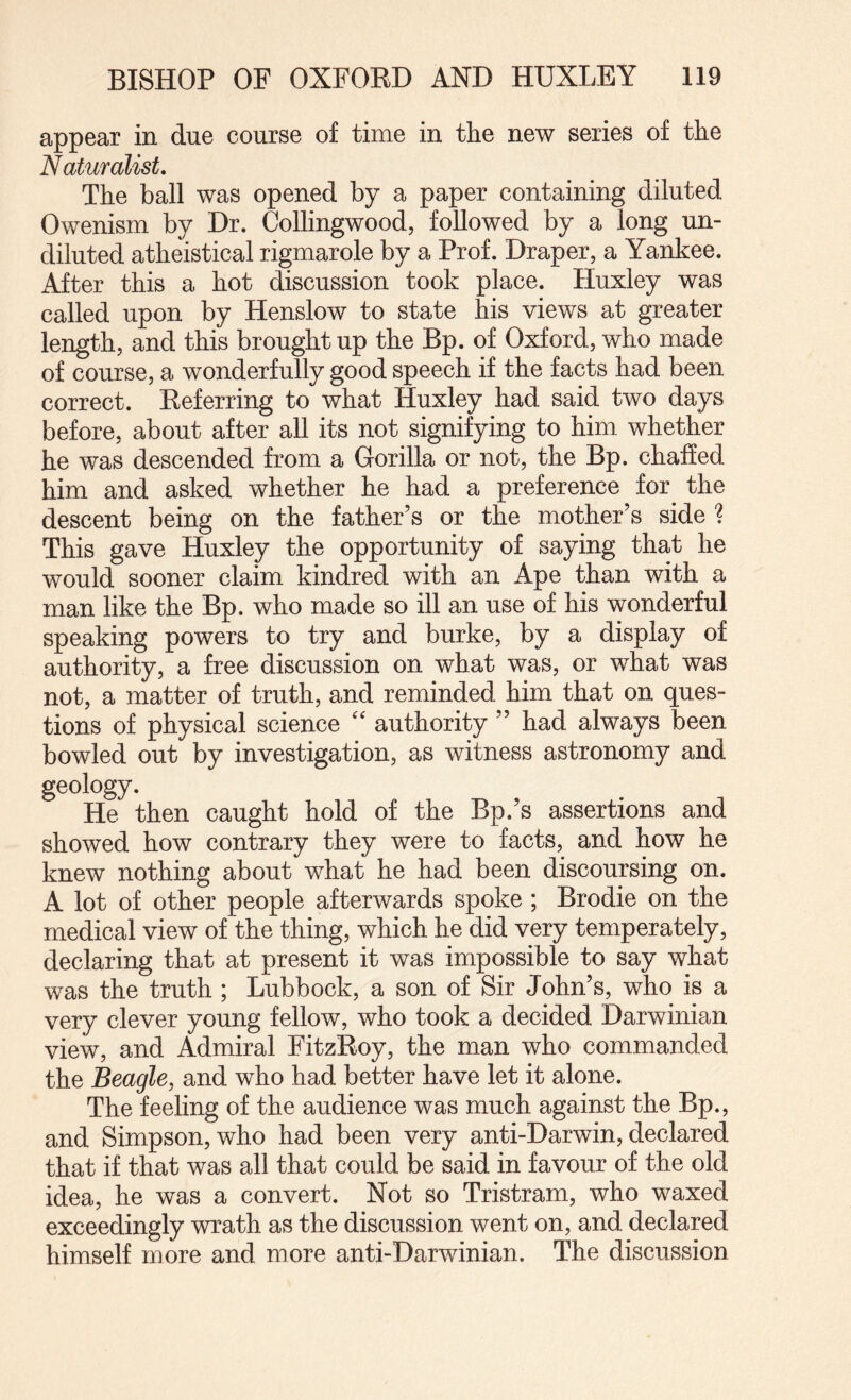 appear in due course of time in the new series of the Naturalist, The ball was opened by a paper containing diluted Owenism by Dr. Collingwood, followed by a long un¬ diluted atheistical rigmarole by a Prof. Draper, a Yankee. After this a hot discussion took place. Huxley was called upon by Henslow to state his views at greater length, and this brought up the Bp. of Oxford, who made of course, a wonderfully good speech if the facts had been correct. Deferring to what Huxley had said two days before, about after all its not signifying to him whether he was descended from a Gorilla or not, the Bp. chaffed him and asked whether he had a preference for the descent being on the father’s or the mother’s side ? This gave Huxley the opportunity of saying that he would sooner claim kindred with an Ape than with a man like the Bp. who made so ill an use of his wonderful speaking powers to try and burke, by a display of authority, a free discussion on what was, or what was not, a matter of truth, and reminded him that on ques¬ tions of physical science '' authority ” had always been bowled out by investigation, as witness astronomy and geology. He then caught hold of the Bp.’s assertions and showed how contrary they were to facts, and how he knew nothing about what he had been discoursing on. A lot of other people afterwards spoke ; Brodie on the medical view of the thing, which he did very temperately, declaring that at present it was impossible to say what was the truth ; Lubbock, a son of Sir John’s, who is a very clever young fellow, who took a decided Darwinian view, and Admiral FitzEoy, the man who commanded the Beagle, and who had better have let it alone. The feeling of the audience was much against the Bp., and Simpson, who had been very anti-Darwin, declared that if that was all that could be said in favour of the old idea, he was a convert. Not so Tristram, who waxed exceedingly wrath as the discussion went on, and declared himself more and more anti-Darwinian. The discussion