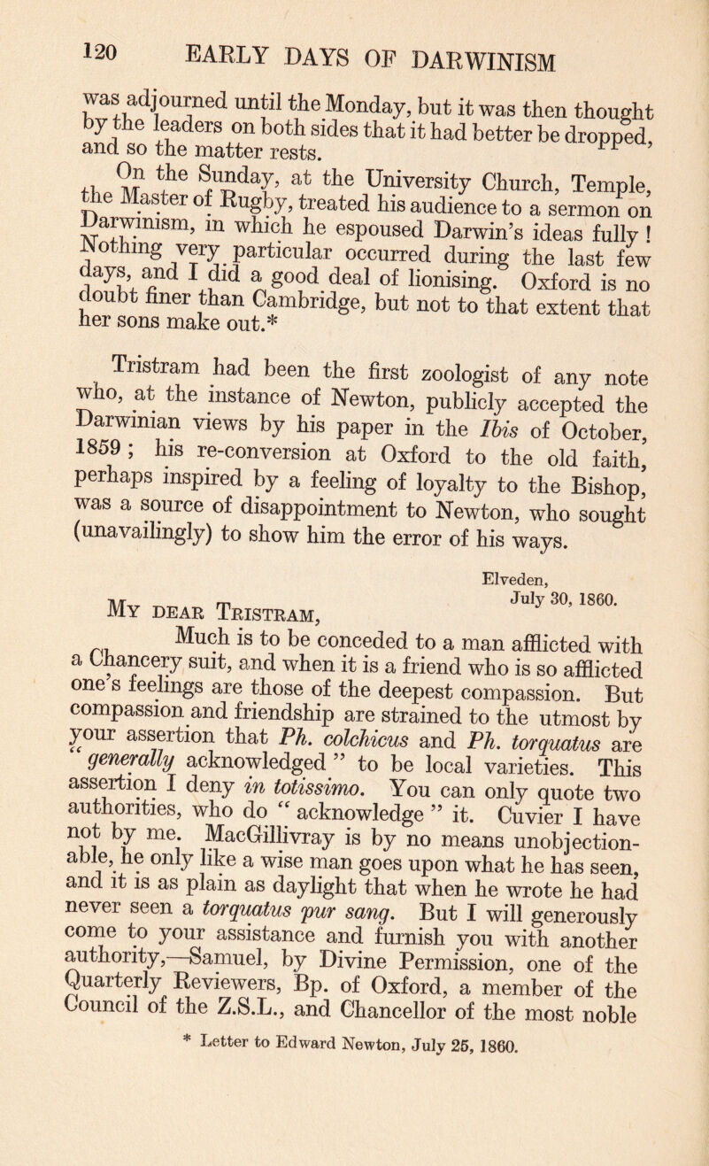 was adjourned until the Monday, but it was then thought by the leaders on both sides that it had better be dropped, and so the matter rests. fP. if University Church, Temple, toe M:aster of Rugby, treated his audience to a sermon on Darwinism, in which he espoused Darwin’s ideas fully! o ing very particular occurred during the last few days and I did a good deal of lionising. Oxford is no doubt finer than Cambridge, but not to that extent that her sons make out.* Tristram had been the first zoologist of any note who, at the instance of Newton, publicly accepted the Darwinian views by his paper in the Ihis of October, 1859; his re-conversion at Oxford to the old faith’ perhaps inspired by a feeling of loyalty to the Bishop’ was a source of disappointment to Newton, who sought (unavailingly) to show him the error of his ways. n/r m JuJy 30, 1860. My dear Tristram, Much is to be conceded to a man afflicted with a Chancery suit, and when it is a friend who is so afflicted one s feelings are those of the deepest compassion. But compassion and friendship are strained to the utmost by your assertion that PJi. colckicus and Ph. torquafus are generally acknowledged ” to be local varieties. This assertion I deny in Missinm. You can only quote two authorities, who do “ acknowledge ” it. Cuvier I have not by me. MacGillivray is by no means unobjection¬ able, fie only like a wise man goes upon what he has seen, and it IS as plain as daylight that when he wrote he had never seen a torquatus 'pur sang. But I will generously coine to your assistance and furnish you with another authority,—Samuel, by Divine Permission, one of the Quarterly Reviewers, Bp. of Oxford, a member of the Council of the Z.S.L., and Chancellor of the most noble * Letter to Edward Newton, July 26, 1860.