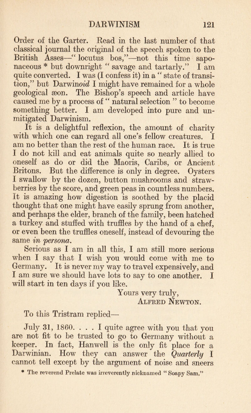 Order of the Garter. Read in the last number of that classical journal the original of the speech spoken to the British Asses—'' locutus bos/’—^not this time sapo¬ naceous * but downright '' savage and tartarly.” I am quite converted. I was (I confess it) in a state of transi¬ tion,” but Darwinoic? I might have remained for a whole geological aeon. The Bishop’s speech and article have caused me by a process of '' natural selection ” to become something better. I am developed into pure and un¬ mitigated Darwinism. It is a delightful reflexion, the amount of charity with which one can regard all one’s fellow creatures. I am no better than the rest of the human race. It is true I do not kill and eat animals quite so nearly allied to oneself as do or did the Maoris, Caribs, or Ancient Britons. But the difference is only in degree. Oysters I swallow by the dozen, button mushrooms and straw¬ berries by the score, and green peas in countless numbers. It is amazing how digestion is soothed by the placid thought that one might have easily sprung from another, and perhaps the elder, branch of the family, been hatched a turkey and stuffed with truffles by the hand of a chef, or even been the truffles oneself, instead of devouring the same in persona. Serious as I am in all this, I am still more serious when I say that I wish you would come with me to Germany. It is never my way to travel expensively, and I am sure we should have lots to say to one another. I will start in ten days if you like. Yours very truly, Alfked Newton. To this Tristram replied— July 31, 1860. ... I quite agree with you that you are not fit to be trusted to go to Germany without a keeper. In fact, Hanwell is the only fit place for a Darwinian. How they can answer the Quarterly I cannot tell except by the argument of noise and sneers * The reverend Prelate was irreverently nicknamed “ Soapy Sam,”