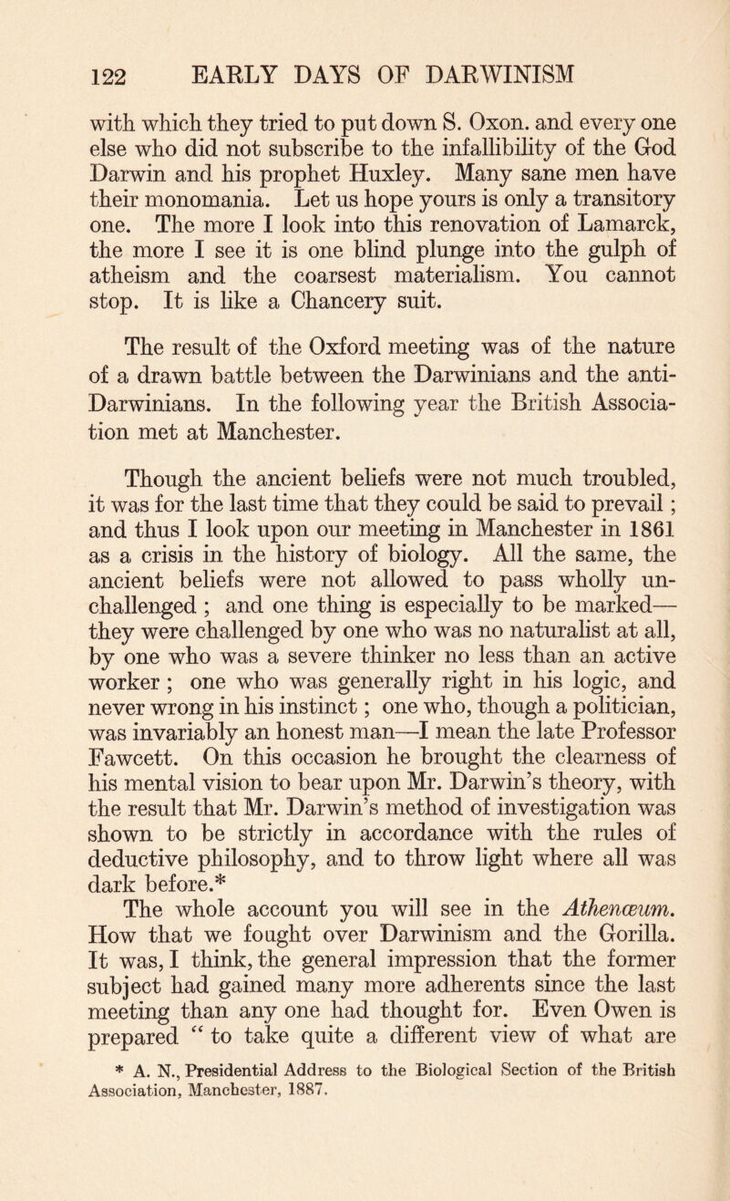 with which they tried to put down S. Oxon. and every one else who did not subscribe to the infallibility of the God Darwin and his prophet Huxley. Many sane men have their monomania. Let us hope yours is only a transitory one. The more I look into this renovation of Lamarck, the more I see it is one blind plunge into the gulph of atheism and the coarsest materialism. You cannot stop. It is like a Chancery suit. The result of the Oxford meeting was of the nature of a drawn battle between the Darwinians and the anti- Darwinians. In the following year the British Associa¬ tion met at Manchester. Though the ancient beliefs were not much troubled, it was for the last time that they could be said to prevail; and thus I look upon our meeting in Manchester in 1861 as a crisis in the history of biology. All the same, the ancient beliefs were not allowed to pass wholly un¬ challenged ; and one thing is especially to be marked— they were challenged by one who was no naturalist at all, by one who was a severe thinker no less than an active worker; one who was generally right in his logic, and never wrong in his instinct; one who, though a politician, was invariably an honest man—I mean the late Professor Fawcett. On this occasion he brought the clearness of his mental vision to bear upon Mr. Darwin’s theory, with the result that Mr. Darwin’s method of investigation was shown to be strictly in accordance with the rules of deductive philosophy, and to throw light where all was dark before.* The whole account you will see in the AthencBum, How that we fought over Darwinism and the Gorilla. It was, I think, the general impression that the former subject had gained many more adherents since the last meeting than any one had thought for. Even Owen is prepared '' to take quite a different view of what are * A. N., Presidential Address to the Biological Section of the British Association, Manchester, 1887.