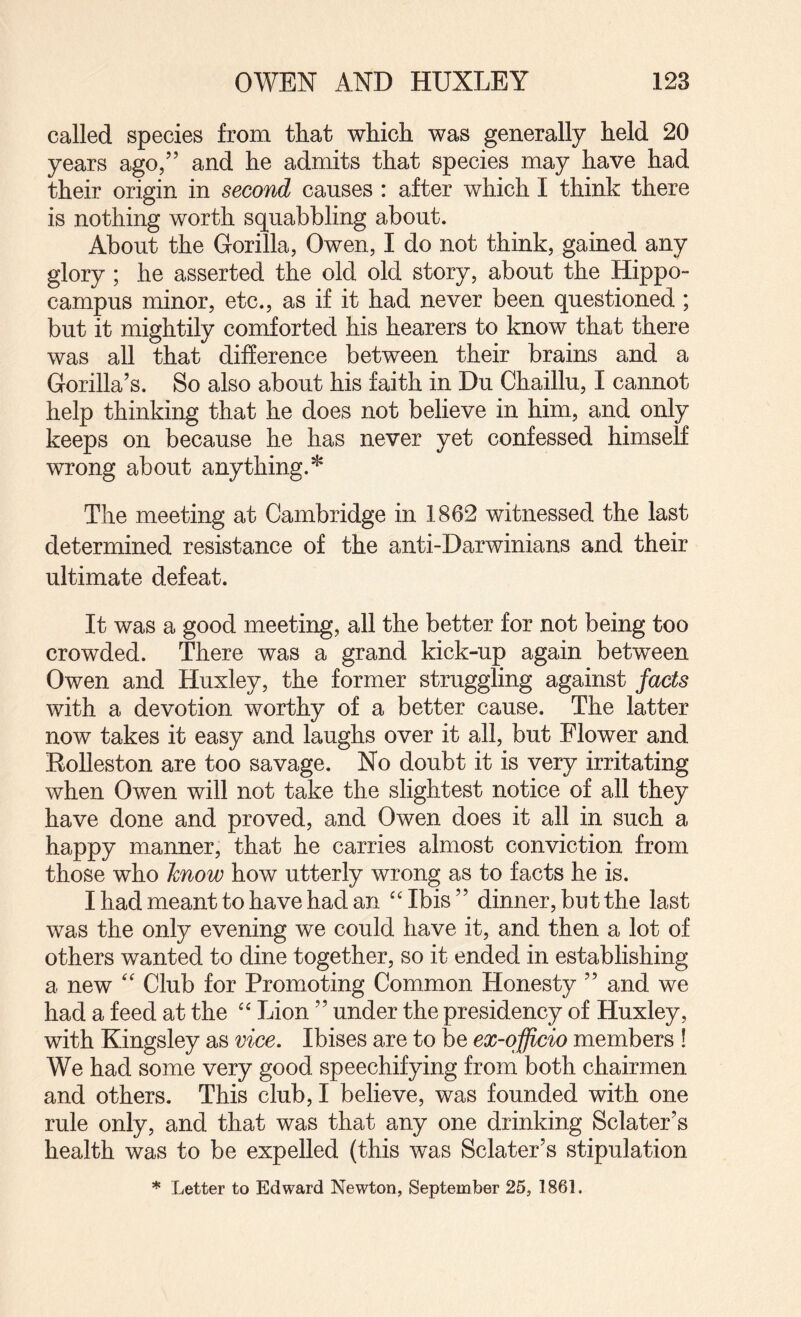 called species from that which was generally held 20 years ago/’ and he admits that species may have had their origin in second causes : after which I think there is nothing worth squabbling about. About the Gorilla, Owen, I do not think, gained any glory; he asserted the old old story, about the Hippo¬ campus minor, etc., as if it had never been questioned; but it mightily comforted his hearers to know that there was all that difference between their brains and a Gorilla’s. So also about his faith in Du Chaillu, I cannot help thinking that he does not believe in him, and only keeps on because he has never yet confessed himself wrong about anything.* The meeting at Cambridge in 1862 witnessed the last determined resistance of the anti-Darwinians and their ultimate defeat. It was a good meeting, all the better for not being too crowded. There was a grand kick-up again between Owen and Huxley, the former struggling against facts with a devotion worthy of a better cause. The latter now takes it easy and laughs over it all, but Flower and Eolleston are too savage. No doubt it is very irritating when Owen will not take the slightest notice of all they have done and proved, and Owen does it all in such a happy manner, that he carries almost conviction from those who know how utterly wrong as to facts he is. I had meant to have had an Ibis ” dinner, but the last was the only evening we could have it, and then a lot of others wanted to dine together, so it ended in establishing a new '' Club for Promoting Common Honesty ” and we had a feed at the Lion ” under the presidency of Huxley, with Kingsley as vice. Ibises are to be ex-officio members ! We had some very good speechifying from both chairmen and others. This club, I believe, was founded with one rule only, and that was that any one drinking Sclater’s health was to be expelled (this was Sclater’s stipulation