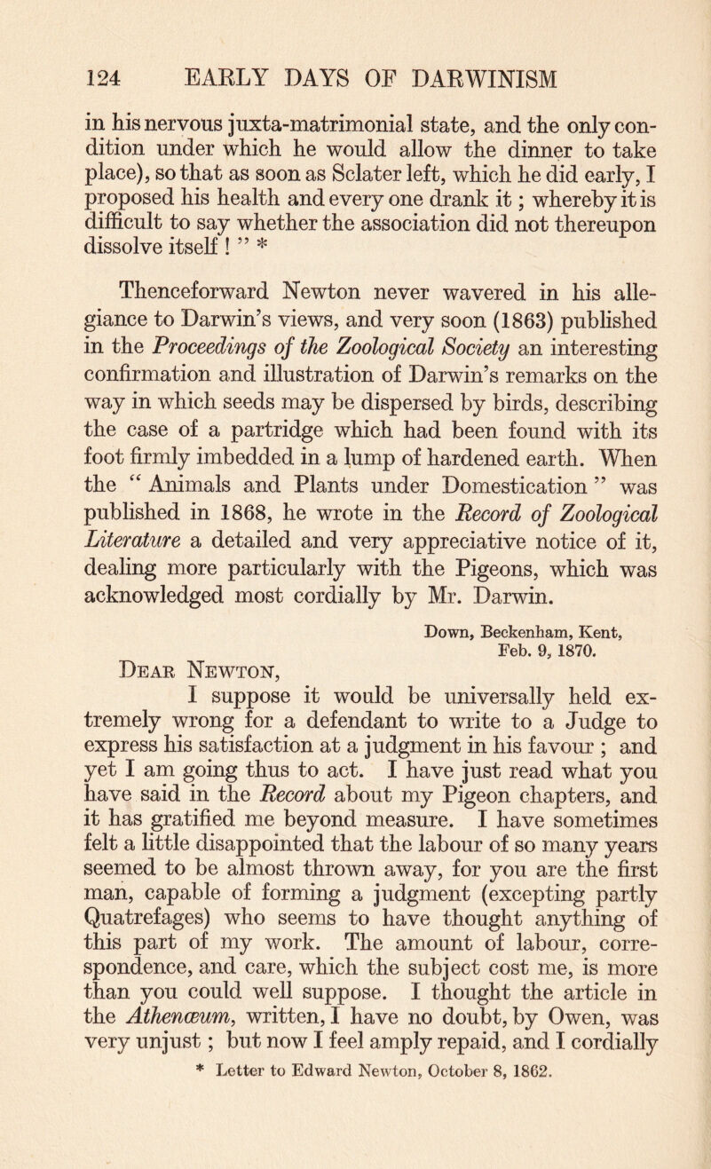 in his nervous juxta-matrimonial state, and the only con¬ dition under which he would allow the dinner to take place), so that as soon as Sclater left, which he did early, I proposed his health and every one drank it; whereby it is difficult to say whether the association did not thereupon dissolve itself ! ” * Thenceforward Newton never wavered in his alle¬ giance to Darwin’s views, and very soon (1863) published in the Proceedings of the Zoological Society an interesting confirmation and illustration of Darwin’s remarks on the way in which seeds may be dispersed by birds, describing the case of a partridge which had been found with its foot firmly imbedded in a lump of hardened earth. When the '' Animals and Plants under Domestication ” was published in 1868, he wrote in the Record of Zoological Literature a detailed and very appreciative notice of it, dealing more particularly with the Pigeons, which was acknowledged most cordially by Mr. Darwin. Down, Beckenham, Kent, Feb. 9, 1870. Dear Newtok, I suppose it would be universally held ex¬ tremely wrong for a defendant to write to a Judge to express his satisfaction at a judgment in his favour ; and yet I am going thus to act. I have just read what you have said in the Record about my Pigeon chapters, and it has gratified me beyond measure. I have sometimes felt a little disappointed that the labour of so many years seemed to be almost thrown away, for you are the first man, capable of forming a judgment (excepting partly Quatrefages) who seems to have thought anything of this part of my work. The amount of labour, corre¬ spondence, and care, which the subject cost me, is more than you could well suppose. I thought the article in the AthencBum, written, I have no doubt, by Owen, was very unjust; but now I feel amply repaid, and I cordially