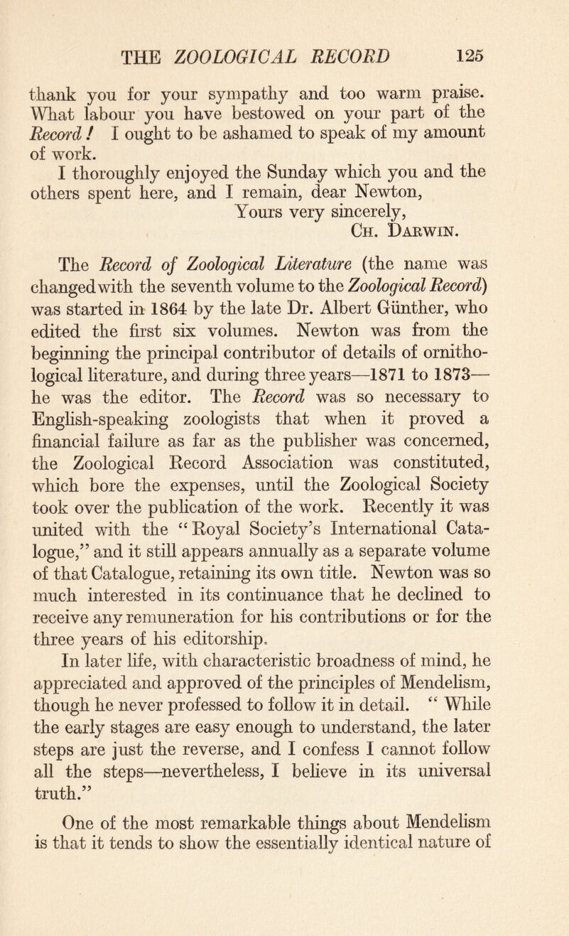 thaiik you for your sympathy and too warm praise. What labour you have bestowed on your part of the Record ! I ought to be ashamed to speak of my amount of work. I thoroughly enjoyed the Sunday which you and the others spent here, and I remain, dear Newton, Yours very sincerely, Ch. Darwin. The Record of Zoological Literature (the name was changed with the seventh volume to the was started in 1864 by the late Dr. Albert Gunther, who edited the first six volumes. Newton was from the beginning the principal contributor of details of ornitho¬ logical literature, and during three years—1871 to 1873— he was the editor. The Record was so necessary to Enghsh-speaking zoologists that when it proved a financial failure as far as the publisher was concerned, the Zoological Eecord Association was constituted, which bore the expenses, until the Zoological Society took over the publication of the work. Eecently it was united with the ‘‘Eoyal Society’s International Cata¬ logue,” and it still appears annually as a separate volume of that Catalogue, retaining its own title. Newton was so much interested in its continuance that he declined to receive any remuneration for his contributions or for the three years of his editorship* In later life, with characteristic broadness of mind, he appreciated and approved of the principles of Mendelism, though he never professed to follow it in detail. “ While the early stages are easy enough to understand, the later steps are just the reverse, and I confess I cannot follow all the steps—^nevertheless, I believe in its universal truth.” One of the most remarkable things about Mendelism is that it tends to show the essentially identical nature of