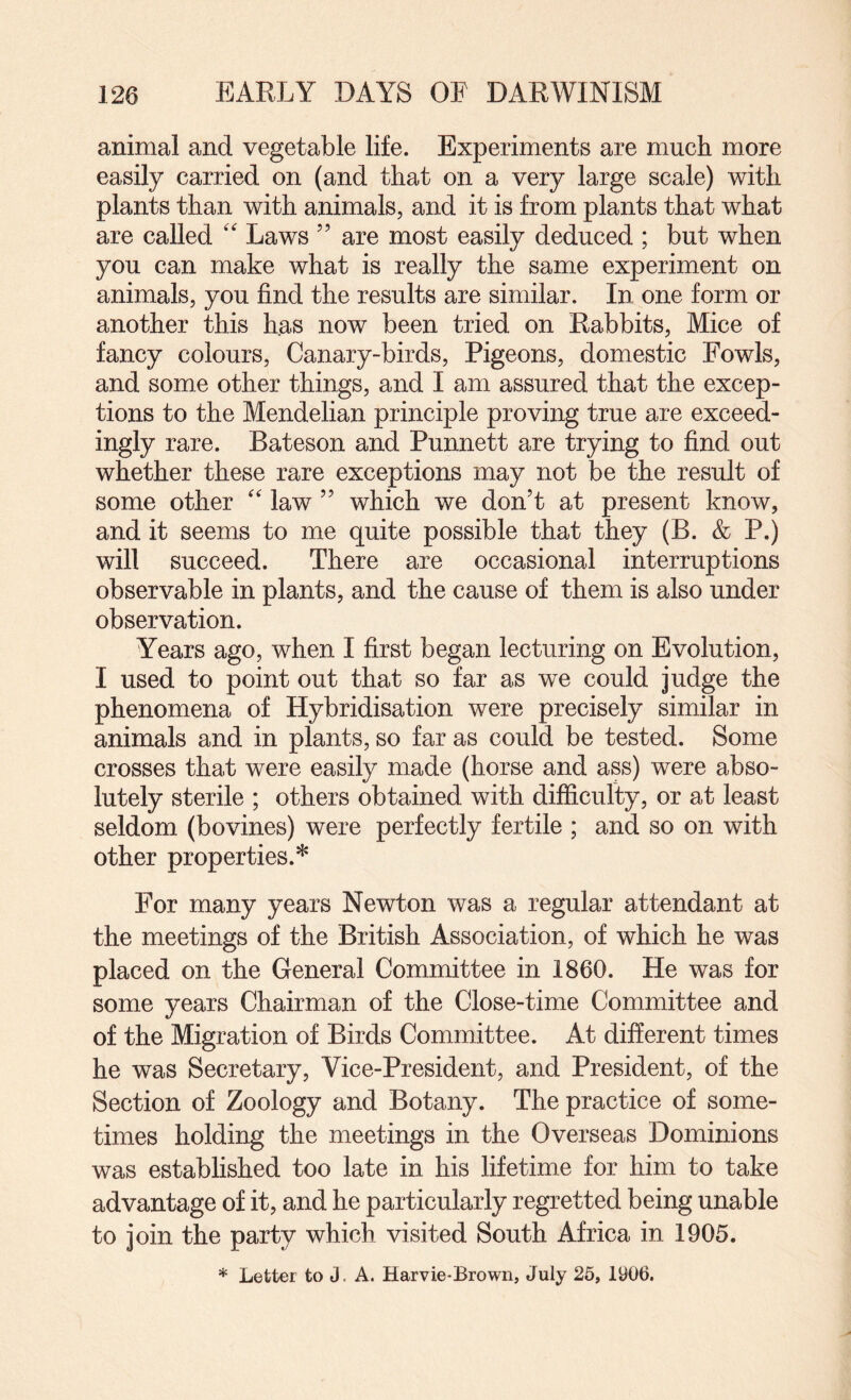 animal and vegetable life. Experiments are much more easily carried on (and that on a very large scale) with plants than with animals, and it is from plants that what are called '' Laws ” are most easily deduced ; but when you can make what is really the same experiment on animals, you find the results are similar. In one form or another this has now been tried on Rabbits, Mice of fancy colours. Canary-birds, Pigeons, domestic Fowls, and some other things, and I am assured that the excep¬ tions to the Mendelian principle proving true are exceed¬ ingly rare. Bateson and Punnett are trying to find out whether these rare exceptions may not be the result of some other '' law ” which we don’t at present know, and it seems to me quite possible that they (B. & P.) will succeed. There are occasional interruptions observable in plants, and the cause of them is also under observation. Years ago, when I first began lecturing on Evolution, I used to point out that so far as we could judge the phenomena of Hybridisation were precisely similar in animals and in plants, so far as could be tested. Some crosses that were easily made (horse and ass) were abso¬ lutely sterile ; others obtained with difficulty, or at least seldom (bovines) were perfectly fertile ; and so on with other properties.* For many years Newton was a regular attendant at the meetings of the British Association, of which he was placed on the General Committee in I860. He was for some years Chairman of the Close-time Committee and of the Migration of Birds Committee. At different times he was Secretary, Vice-President, and President, of the Section of Zoology and Botany. The practice of some¬ times holding the meetings in the Overseas Dominions was established too late in his lifetime for him to take advantage of it, and he particularly regretted being unable to join the party which visited South Africa in 1905. * Letter to J. A. Harvie-Brown, July 25, 1906.