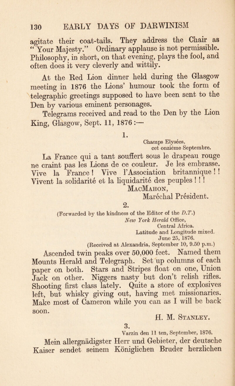 agitate their coat-tails. They address the Chair as Your Majesty.” Ordinary applause is not permissible. Philosophy, in short, on that evening, plays the fool, and often does it very cleverly and wittily. At the Red Lion dinner held during the Glasgow meeting in 1876 the Lions’ humour took the form of telegraphic greetings supposed to have been sent to the Den by various eminent personages. Telegrams received and read to the Den by the Lion King, Glasgow, Sept. 11, 1876 1. Champs Eiysees, cet onzieme Septembre. La France qui a tant souflert sous le drapeau rouge ne craint pas les Lions de ce couleur. Je les embrasse. Vive la France! Vive FAssociation britannique! ! Vivent la solidarite et la liquidarite des peuples ! ! ! MacMahon, Marechal President. 2. {Forwarded by the kindness of the Editor of the D.T.) New York Herald Office, Central Africa. Latitude and Longitude mixed. June 25, 1876. (Received at Alexandria, September 10, 9.50 p.m.) Ascended twin peaks over 50,000 feet. Named them Mounts Herald and Telegraph. Set up columns of each paper on both. Stars and Stripes float on one. Union Jack on other. Niggers nasty but don’t relish rifles. Shooting first class lately. Quite a store of explosives left, but whisky giving out, having met missionaries. Make most of Cameron while you can as I will be back soon. H. M. Stanley. 3. Varzin den 11 ten, September, 1876, Mein allergnadigster Herr und Gebieter, der deutsche Kaiser sendet seinem Koniglichen Bruder herzlichen