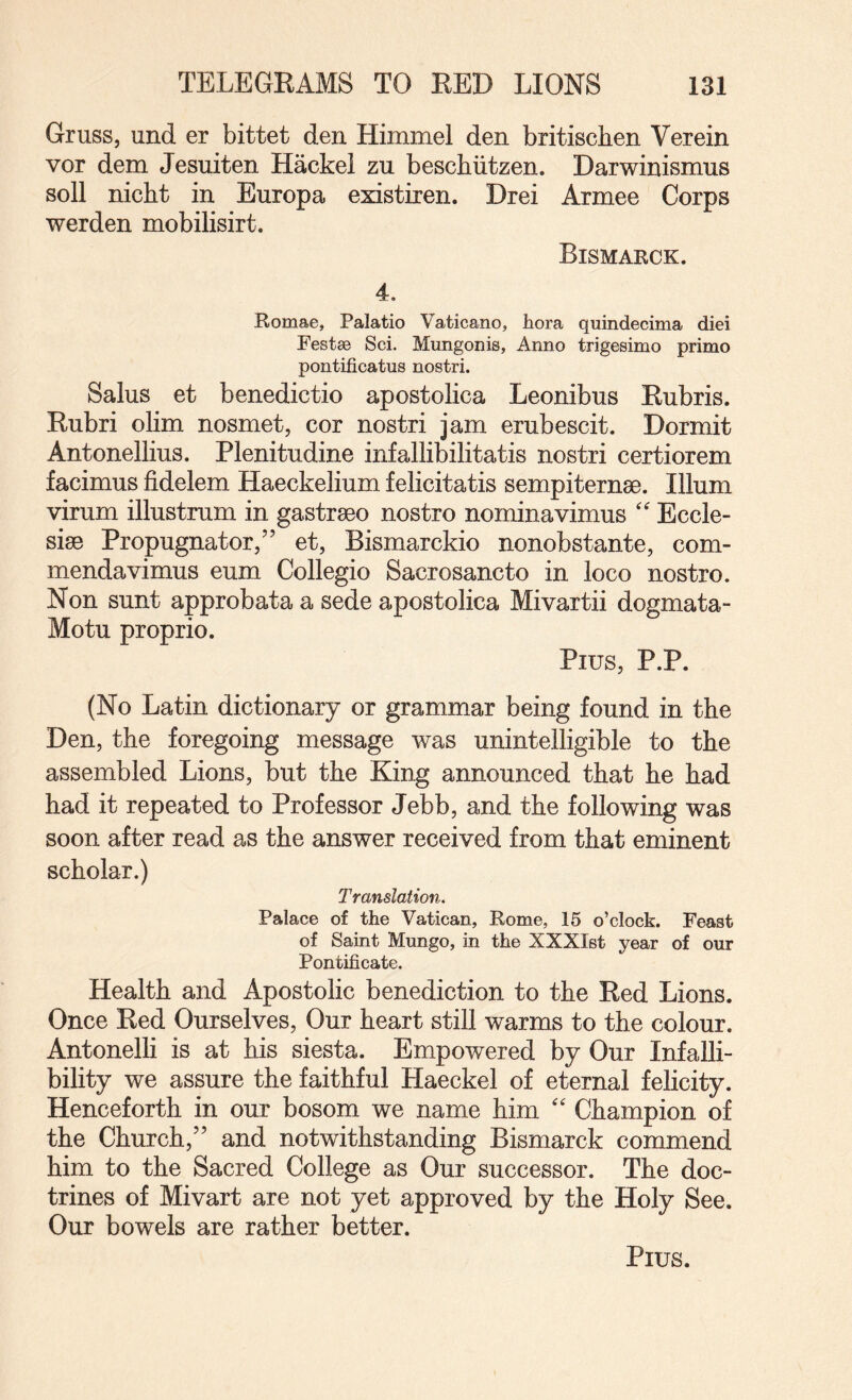 Grass, and er bittet den Himmel den britischen Verein vor dem Jesuiten Hackel zu beschiitzen. Darwinismus soli nicht in Europa existixen. Drei Armee Corps werden mobilisirt. Bismarck. 4. Romae, Palatio Vaticano, liora quindecima diei Festae Sci. Mungonis, Anno trigesimo prime pontificatus nostri. Salus et benedictio apostolica Leonibns Rubris. Rubri olim nosmet, cor nostri jam erubescit. Dormit Antonellius. Plenitudine infallibilitatis nostri certiorem facimus fidelem Haeckelium felicitatis sempiternse. Ilium virurn illustrum in gastraeo nostro nominavimus '' Eccle- sise Propugnator,” et, Bismarckio nonobstante, com- mendavimus earn Collegio Sacrosancto in loco nostro. Non sunt approbata a sede apostolica Mivartii dogmata- Motu proprio. Pius, P.P. (No Latin dictionary or grammar being found in the Den, the foregoing message was unintelligible to the assembled Lions, but the King announced that he had had it repeated to Professor Jebb, and the following was soon after read as the answer received from that eminent scholar.) Translation. Palace of the Vatican, Rome, 15 o’clock. Feast of Saint Mungo, in the XXXIst year of our Pontificate. Health and Apostolic benediction to the Red Lions. Once Red Ourselves, Our heart still warms to the colour. Antonelli is at his siesta. Empowered by Our Infalli¬ bility we assure the faithful Haeckel of eternal felicity. Henceforth in our bosom we name him Champion of the Church,” and notwithstanding Bismarck commend him to the Sacred College as Our successor. The doc¬ trines of Mivart are not yet approved by the Holy See. Our bowels are rather better. Pius.