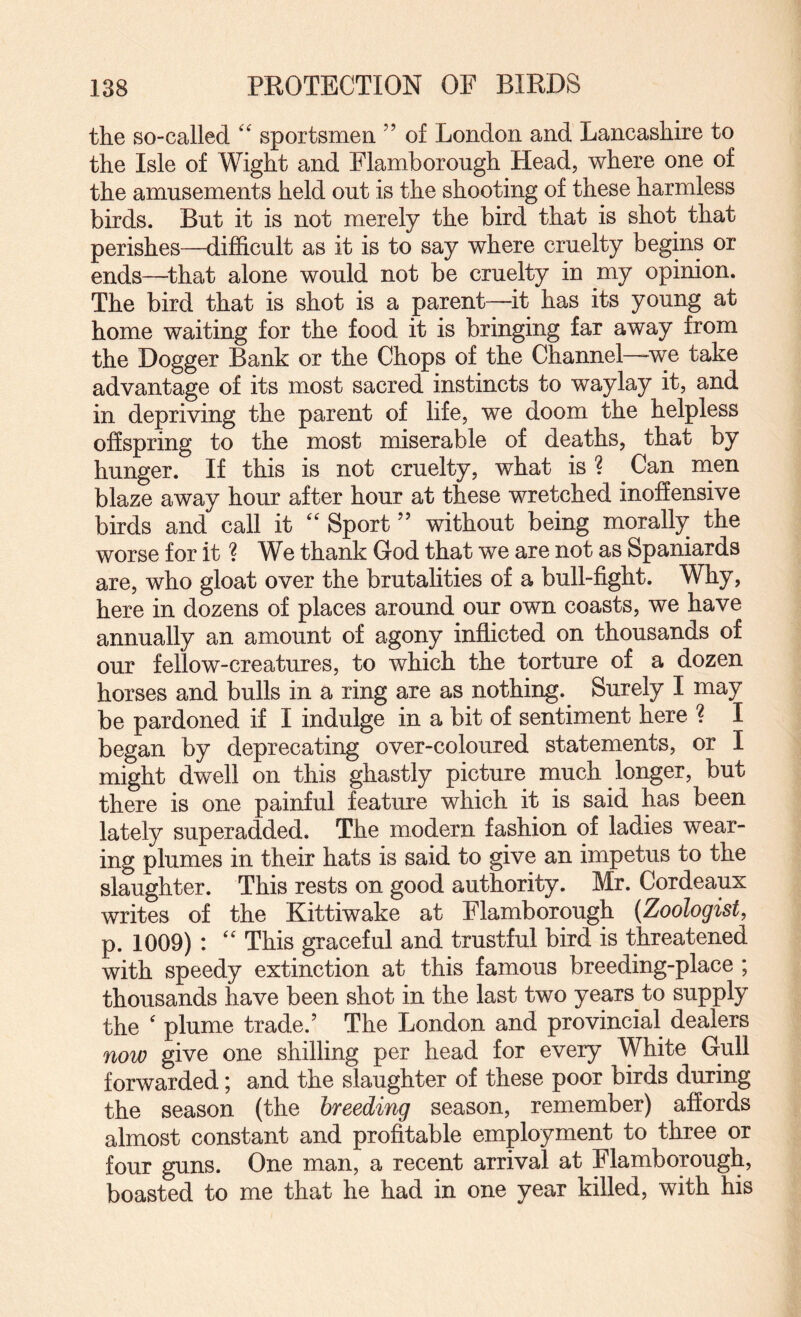 the so-called sportsmen ” of London and Lancashire to the Isle of Wight and Flamborough Head, where one of the amusements held out is the shooting of these harmless birds. But it is not merely the bird that is shot that perishes—difficult as it is to say where cruelty begins or ends—^that alone would not be cruelty in my opinion. The bird that is shot is a parent—it has its young at home waiting for the food it is bringing far away from the Dogger Bank or the Chops of the Channel—we take advantage of its most sacred instincts to waylay it, and in depriving the parent of life, we doom the helpless offspring to the most miserable of deaths, that by hunger. If this is not cruelty, what is ? ^ Can nien blaze away hour after hour at these wretched inoffensive birds and call it Sport ” without being morally the worse for it ? We thank God that we are not as Spaniards are, who gloat over the brutalities of a bull-fight. Why, here in dozens of places around our own coasts, we have annually an amount of agony inflicted on thousands of our fellow-creatures, to which the torture of a dozen horses and bulls in a ring are as nothing. Surely I may be pardoned if I indulge in a bit of sentiment here ? I began by deprecating over-coloured statements, or I might dwell on this ghastly picture much longer, but there is one painful feature which it is said has been lately superadded. The modern fashion of ladies wear¬ ing plumes in their hats is said to give an impetus to the slaughter. This rests on good authority. Mr. Cordeaux writes of the Kittiwake at Flamborough {Zoologist, p. 1009) : This graceful and trustful bird is threatened with speedy extinction at this famous breeding-place ; thousands have been shot in the last two years to supply the ' plume trade.’ The London and provincial dealers now give one shilling per head for every White Gull forwarded; and the slaughter of these poor birds during the season (the breeding season, remember) affords almost constant and profitable employment to three or four guns. One man, a recent arrival at Flamborough, boasted to me that he had in one year killed, with his