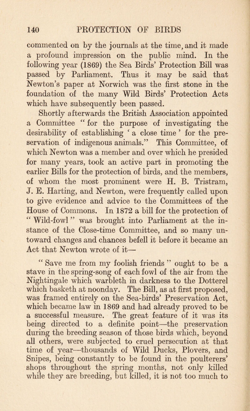 commented on by the journals at the time, and it made a profound impression on the public mind. In the following year (1869) the Sea Birds’ Protection Bill was passed by Parliament. Thus it may be said that Newton’s paper at Norwich was the first stone in the foundation of the many Wild Birds’ Protection Acts which have subsequently been passed. Shortly afterwards the British Association appointed a Committee for the purpose of investigating the desirability of establishing  a close time ’ for the pre¬ servation of indigenous animals.” This Committee, of which Newton was a member and over which he presided for many years, took an active part in promoting the earlier Bills for the protection of birds, and the members, of whom the most prominent were H. B. Tristram, J. E. Harting, and Newton, were frequently called upon to give evidence and advice to the Committees of the House of Commons. In 1872 a bill for the protection of  Wild-fowl ” was brought into Parliament at the in¬ stance of the Close-time Committee, and so many un¬ toward changes and chances befell it before it became an Act that Newton wrote of it—  Save me from my foolish friends ” ought to be a stave in the spring-song of each fowl of the air from the Nightingale which warbleth in darkness to the Dotterel which basketh at noonday. The Bill, as at first proposed, was framed entirely on the Sea-birds’ Preservation Act, which became law in 1869 and had already proved to be a successful measure. The great feature of it was its being directed to a definite point—^the preservation during the breeding season of those birds which, beyond all others, were subjected to cruel persecution at that time of year—^thousands of Wild Ducks, Plovers, and Snipes, being constantly to be found in the poulterers’ shops throughout the spring months, not only killed while they are breeding, but killed, it is not too much to