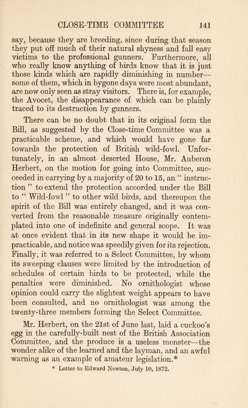 say, because they are breeding, since during that season they put off much of their natural shyness and fall easy victims to the professional gunners. Furthermore, all who really know anything of birds know that it is just those kinds which are rapidly diminishing in number— some of them, which in bygone days were most abundant, are now only seen as stray visitors. There is, for example, the Avocet, the disappearance of which can be plainly traced to its destruction by gunners. There can be no doubt that in its original form the Bill, as suggested by the Close-time Committee was a practicable scheme, and which would have gone far towards the protection of British wild-fowl. Unfor¬ tunately, in an almost deserted House, Mr. Auberon Herbert, on the motion for going into Committee, suc¬ ceeded in carrying by a majority of 20 to 15, an instruc¬ tion ” to extend the protection accorded under the Bill to Wild-fowl ” to other wild birds, and thereupon the spirit of the Bill was entirely changed, and it was con¬ verted from the reasonable measure originally contem¬ plated into one of indefinite and general scope. It was at once evident that in its new shape it would be im¬ practicable, and notice was speedily given for its rejection. Finally, it was referred to a Select Committee, by whom its sweeping clauses were limited by the introduction of schedules of certain birds to be protected, while the penalties were diminished. No ornithologist whose opinion could carry the slightest weight appears to have been consulted, and no ornithologist was among the twenty-three members forming the Select Committee. Mr. Herbert, on the 21st of June last, laid a cuckoo’s egg in the carefully-built nest of the British Association Committee, and the produce is a useless monster—the wonder alike of the learned and the layman, and an awful warning as an example of amateur legislation.* Letter to Edward Newton, July 10, 1872.