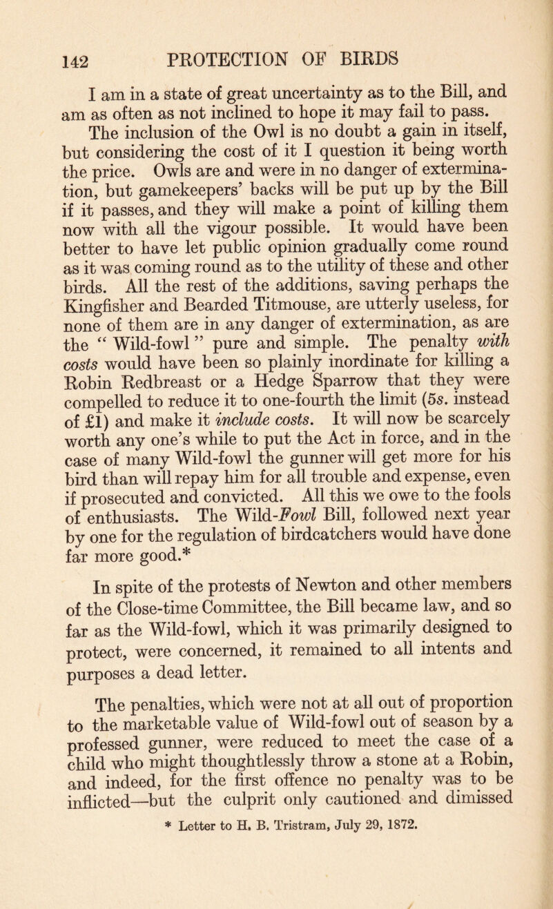 I am in a state of great uncertainty as to the Bill, and am as often as not inclined to hope it may fail to pass. The inclusion of the Owl is no doubt a gain in itself, but considering the cost of it I question it being worth the price. Owls are and were in no danger of extermina¬ tion, but gamekeepers’ backs will be put up by the Bill if it passes, and they will make a point of killing them now with all the vigour possible. It would have been better to have let public opinion gradually come round as it was coming round as to the utility of these and other birds. All the rest of the additions, saving perhaps the Kingfisher and Bearded Titmouse, are utterly useless, for none of them are in any danger of extermination, as are the ‘Wild-fowl” pure and simple. The with costs would have been so plainly inordinate for killing a Robin Redbreast or a Hedge Sparrow that they were compelled to reduce it to one-fourth the limit (5s, instead of £I) and make it include costs. It will now be scarcely worth any one’s while to put the Act in force, and in the case of many Wild-fowl the gunner will get more for his bird than will repay him for all trouble and expense, even if prosecuted and convicted. All this we owe to the fools of enthusiasts. The WM-Fowl Bill, followed next year by one for the regulation of birdcatchers would have done far more good.* In spite of the protests of Newton and other members of the Close-time Committee, the Bill became law, and so far as the Wild-fowl, which it was primarily designed to protect, were concerned, it remained to all intents and purposes a dead letter. The penalties, which were not at all out of proportion to the marketable value of Wild-fowl out of season by a professed gunner, were reduced to meet the case of a child who might thoughtlessly throw a stone at a Robin, and indeed, for the first offence no penalty was to be inflicted—^but the culprit only cautioned and dimissed * Letter to H, B. Tristram, July 29, 1872.