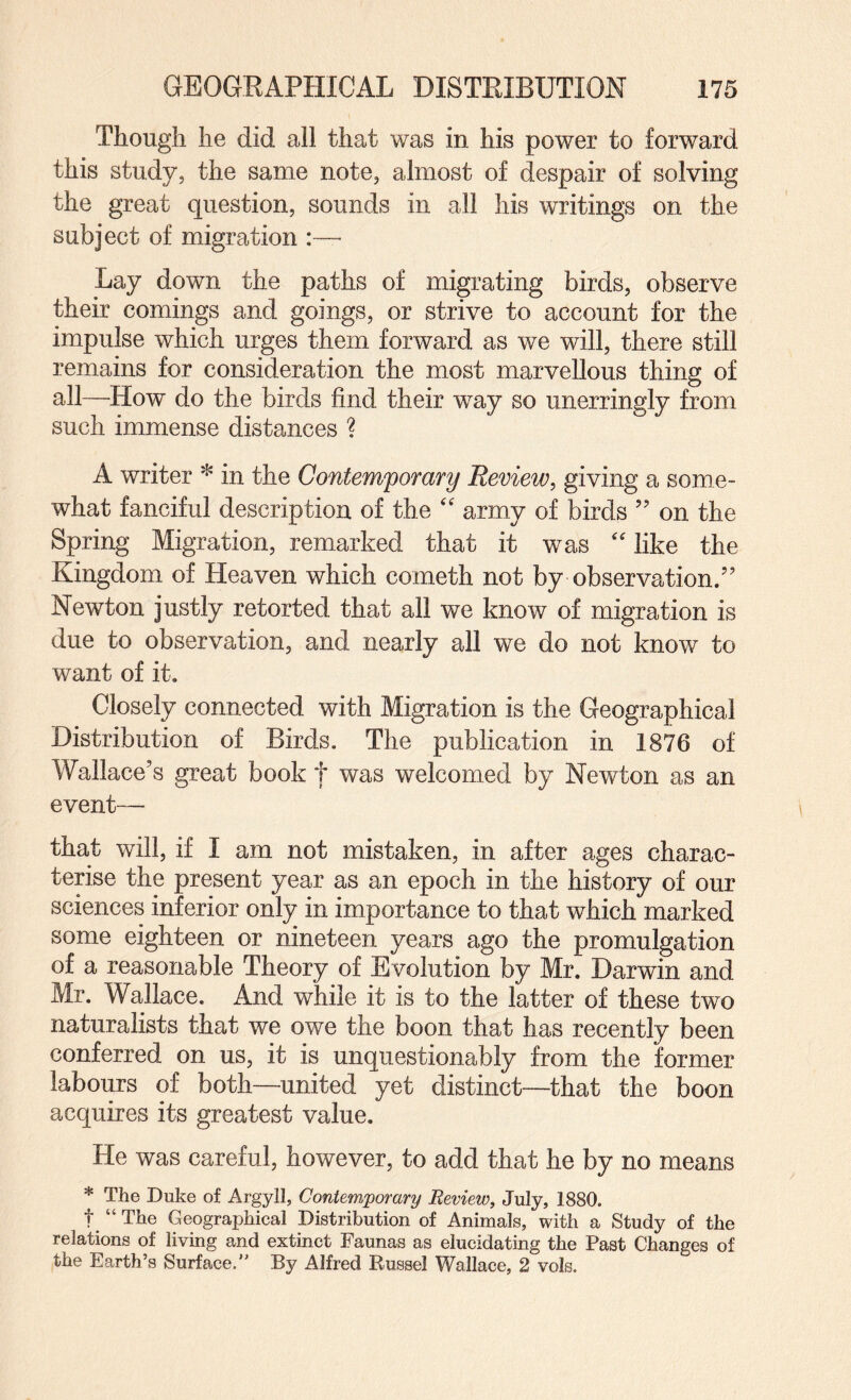 Though he did all that was in his power to forward this study, the same note, almost of despair of solving the great question, sounds in all his writings on the subject of migration :— Lay down the paths of migrating birds, observe their comings and goings, or strive to account for the impulse which urges them forward as we will, there still remains for consideration the most marvellous thing of all—How do the birds find their way so unerringly from such immense distances ? A writer * in the Contemfomry Review, giving a some¬ what fanciful description of the '' army of birds ” on the Spring Migration, remarked that it was '' like the Kingdom of Heaven which cometh not by observation/’ Newton justly retorted that all we know of migration is due to observation, and nearly all we do not know to want of it. Closely connected with Migration is the Geographical Distribution of Birds. The publication in 1876 of Wallace’s great book t was welcomed by Newton as an event— that will, if I am not mistaken, in after ages charac¬ terise the present year as an epoch in the history of our sciences inferior only in importance to that which marked some eighteen or nineteen years ago the promulgation of a reasonable Theory of Evolution by Mr. Darwin and Mr. Wallace. And while it is to the latter of these two naturalists that we owe the boon that has recently been conferred on us, it is unquestionably from the former labours of both—united yet distinct—that the boon acquires its greatest value. He was careful, however, to add that he by no means * The Duke of Argyll, Contemporary Review, July, 1880. t “ The Geographical Distribution of Animals, with a Study of the relations of living and extinct Faunas as elucidating the Past Changes of the Earth’s Surface.” By Alfred Russel Wallace, 2 vols.