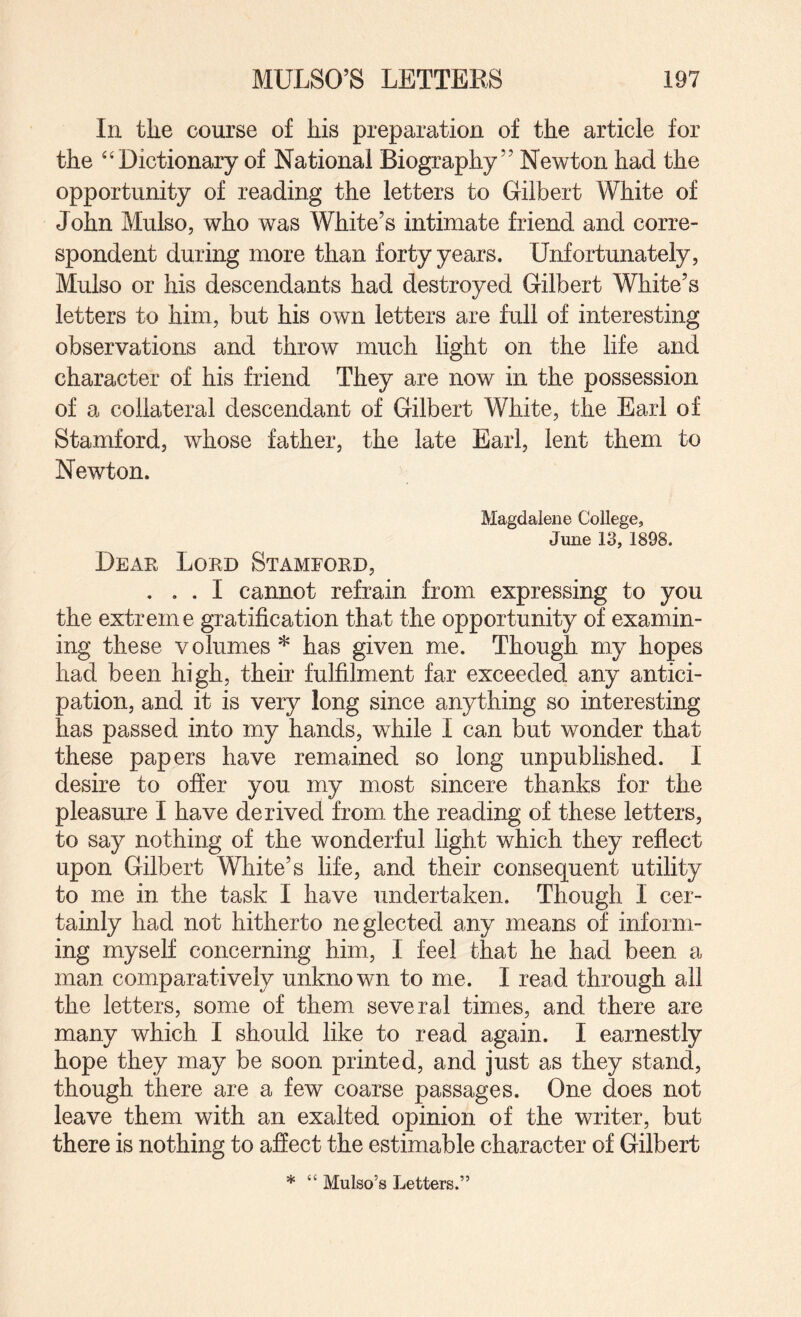 In the course of his preparation of the article for the ^‘Dictionary of National Biography” Newton had the opportunity of reading the letters to Gilbert White of John Mulso, who was White’s intimate friend and corre¬ spondent during more than forty years. Unfortunately, Mulso or his descendants had destroyed Gilbert White’s letters to him, but his own letters are full of interesting observations and throw much light on the life and character of his friend They are now in the possession of a collateral descendant of Gilbert White, the Earl of Stamford, whose father, the late Earl, lent them to Newton. Magdalene College, June 13, 1898. Dear Lord Stamford, ... I cannot refrain from expressing to you the extreme gratification that the opportunity of examin¬ ing these volumes * has given me. Though my hopes had been high, their fulfilment far exceeded any antici¬ pation, and it is very long since anything so interesting has passed into my hands, while I can but wonder that these papers have remained so long unpublished. I desire to offer you my most sincere thanks for the pleasure I have derived from the reading of these letters, to say nothing of the wonderful light which they reflect upon Gilbert White’s life, and their consequent utility to me in the task I have undertaken. Though I cer¬ tainly had not hitherto neglected any means of inform¬ ing myself concerning him, I feel that he had been a man comparatively unknown to me. I read through all the letters, some of them several times, and there are many which I should like to read again. I earnestly hope they may be soon printed, and just as they stand, though there are a few coarse passages. One does not leave them with an exalted opinion of the writer, but there is nothing to affect the estimable character of Gilbert * “ Mulso’s Letters.”