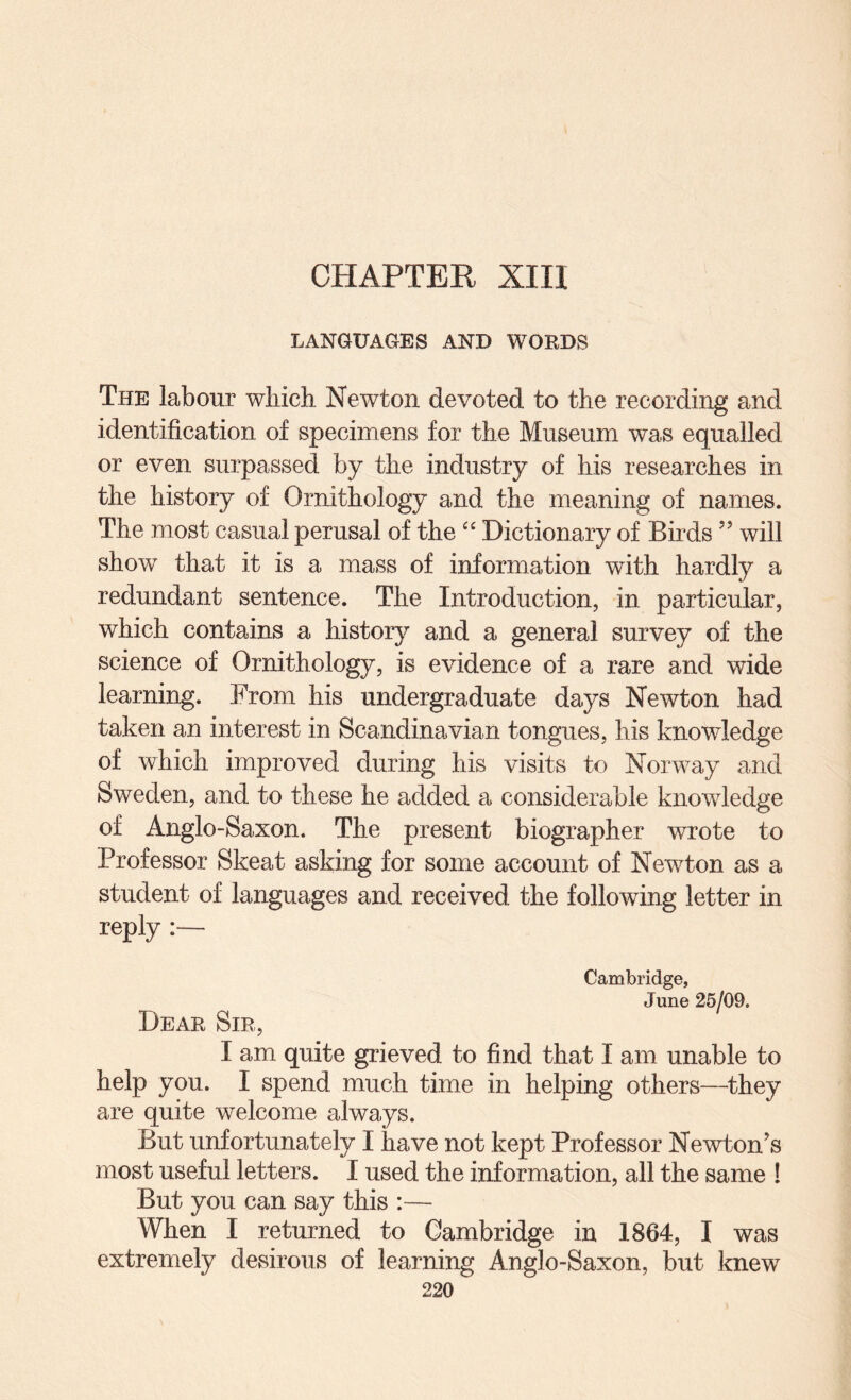 CHAPTER XIII LANGUAGES AND WORDS The labour which Newton devoted to the recording and identification of specimens for the Museum was equalled or even surpassed by the industry of his researches in the history of Ornithology and the meaning of names. The most casual perusal of the'' Dictionary of Birds ” will show that it is a mass of information with hardly a redundant sentence. The Introduction, in particular, which contains a history and a general survey of the science of Ornithology, is evidence of a rare and wide learning. From his undergraduate days Newton had taken an interest in Scandinavian tongues, his knowledge of which improved during his visits to Norway and Sweden, and to these he added a considerable knowledge of Anglo-Saxon. The present biographer wrote to Professor Skeat asking for some account of Newton as a student of languages and received the following letter in reply :— Cambridge, June 25/09. Dear Sir, I am quite grieved to find that I am unable to help you. I spend much time in helping others—they are quite welcome always. But unfortunately I have not kept Professor Newton’s most useful letters. I used the information, all the same ! But you can say this :— When I returned to Cambridge in 1864, I was extremely desirous of learning Anglo-Saxon, but knew