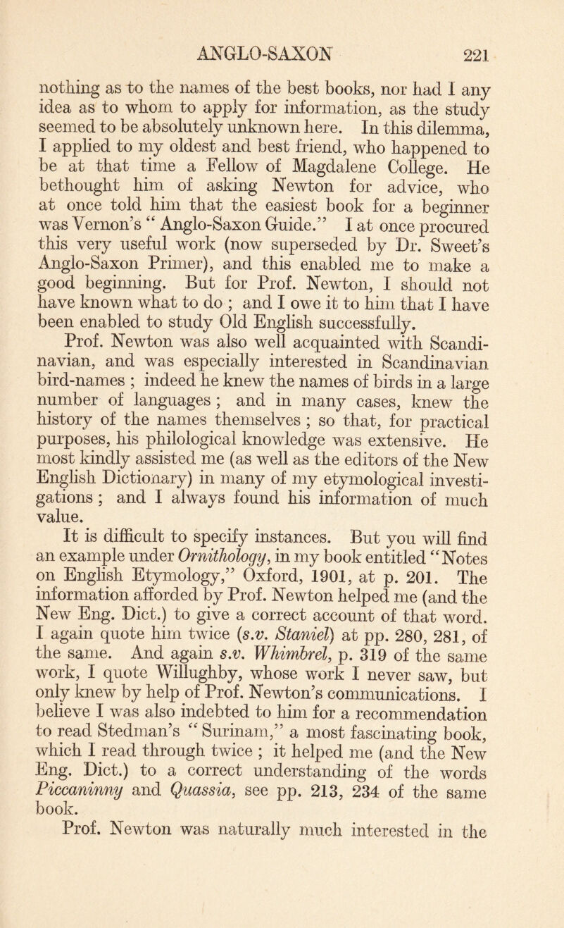 nothing as to the names of the best books, nor had I any idea as to whom to apply for information, as the study seemed to be absolutely unknown here. In this dilemma, I applied to my oldest and best friend, who happened to be at that time a Fellow of Magdalene College. He bethought him of asking Newton for advice, who at once told him that the easiest book for a beginner was Vernon’s '' Anglo-Saxon Guide.” I at once procured this very useful work (now superseded by Dr. Sweet’s Anglo-Saxon Primer), and this enabled me to make a good beginning. But for Prof. Newton, I should not have known what to do ; and I owe it to him that I have been enabled to study Old English successfully. Prof. Newton was also well acquainted with Scandi¬ navian, and was especially interested in Scandinavian bird-names ; indeed he knew the names of birds in a large number of languages ; and in many cases, knew the history of the names themselves ; so that, for practical purposes, his philological knowledge was extensive. He most kindly assisted me (as well as the editors of the New English Dictionary) in many of my etymological investi¬ gations ; and I always found his information of much value. It is difficult to specify instances. But you will find an example under Ornithology, in my boob entitled ''Notes on English Etymology,” Oxford, 1901, at p. 201. The information afforded by Prof. Newton helped me (and the New Eng. Diet.) to give a correct account of that word. I again quote him twice {s,v. Staniel) at pp. 280, 281, of the same. And again s,v, Whimbrel, p. 319 of the same work, I quote Willughby, whose work I never saw, but only knew by help of Prof. Newton’s communications. I Ijelieve I was also indebted to him for a recommendation to read Stedman’s  Surinam,” a most fascinating book, which I read through twice ; it helped me (and the New Eng. Diet.) to a correct understanding of the words Piccaninny and Quassia, see pp. 213, 234 of the same book. Prof. Newton was naturally much interested in the