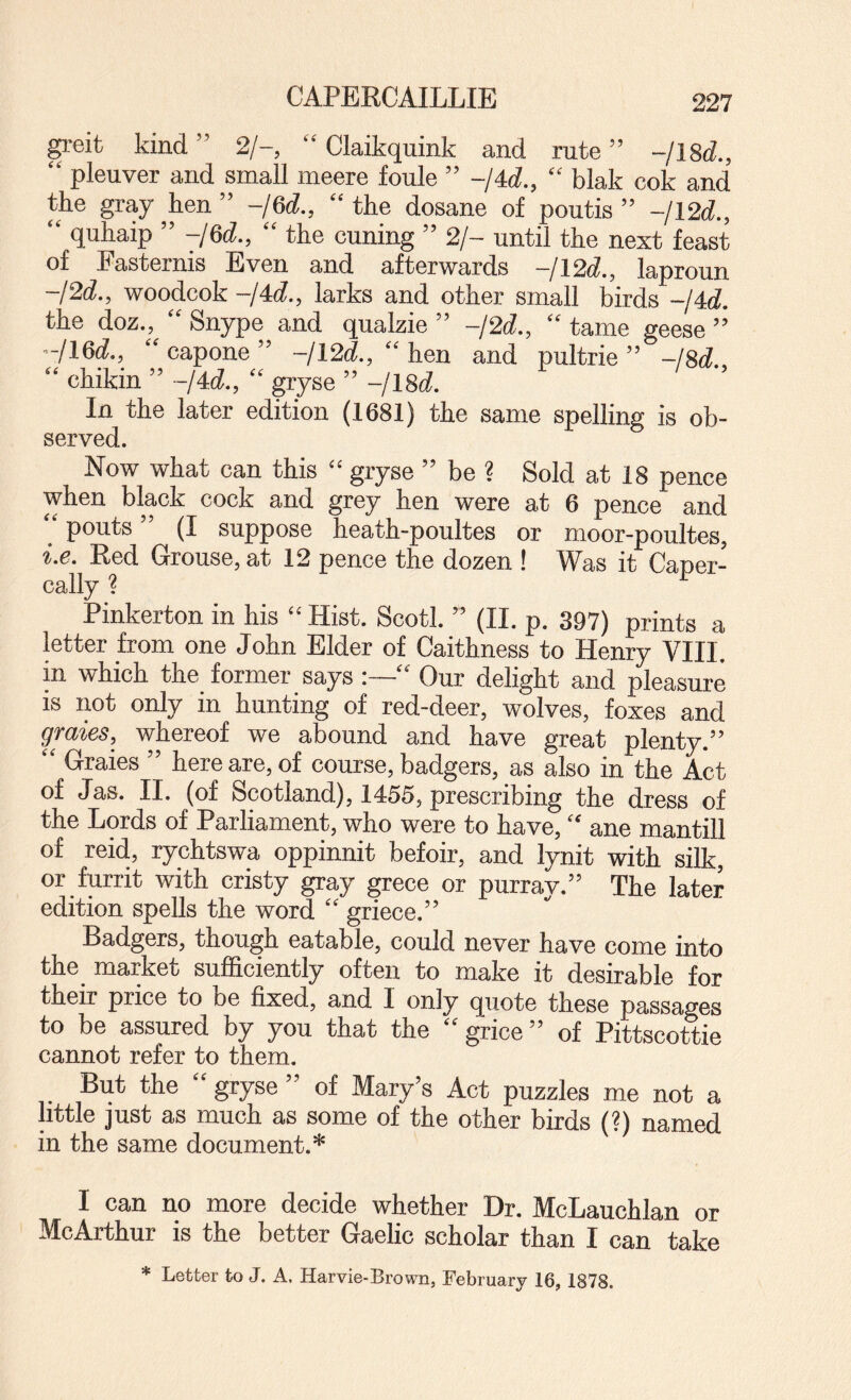 gi-eit kind ” 2/-, “ Claikquink and rute ” -/18d., “ pleuver and small meere foule ” -/4d., “ blak cok and the gray hen” -jQd., “the dosane of poutis ” -/12d., “ quhaip ” -/6d., “ the cuning ” 2/- until the next feast of Fasternis Even and afterwards -/12d., laproun -/2d., woodcok -/4d., larks and other small birds -/4d. the doz., “ Snype and qualzie ” -/2d., “ tame geese ’’ -/16d., “ capone ” -jl2d., “ hen and pultrie ” -/8d. “ chikin ” -/dd., “ gryse ” -/18d. In the later edition (1681) the same spelling is ob- served. Now what can this “ gryse ” be ? Sold at 18 pence when black cock and grey hen were at 6 pence and pouts (I suppose heath-poultes or moor-poultes, i.e. Red Grouse, at 12 pence the dozen ! Was it Caner- cally ? Pinkerton in his “ Hist. Scotl. ” (II. p. 397) prints a letter from one John Elder of Caithness to Henry VIII. in which the former says “ Our delight and pleasure is imt only in hunting of red-deer, wolves, foxes and graies, whereof we abound and have great plenty.” “ Graies ” here are, of course, badgers, as also in the Act of Jas. II. (of Scotland), 1455, prescribing the dress of the Lords of Parliament, who were to have, “ ane mantill of reid, rychtswa oppinnit befoir, and lynit with silk, or furrit with cristy gray grece or purray.” The later edition spells the word “ griece.” Badgers, though eatable, could never have come into the market sufficiently often to make it desirable for their price to be fixed, and I only quote these passages to be assured by you that the “ grice ” of Pittscottie cannot refer to them. But the “ gryse ” of Mary’s Act puzzles me not a little just as much as some of the other birds (?) named in the same document.* I can no more decide whether Dr. McLauchlan or McArthur is the better Gaelic scholar than I can take