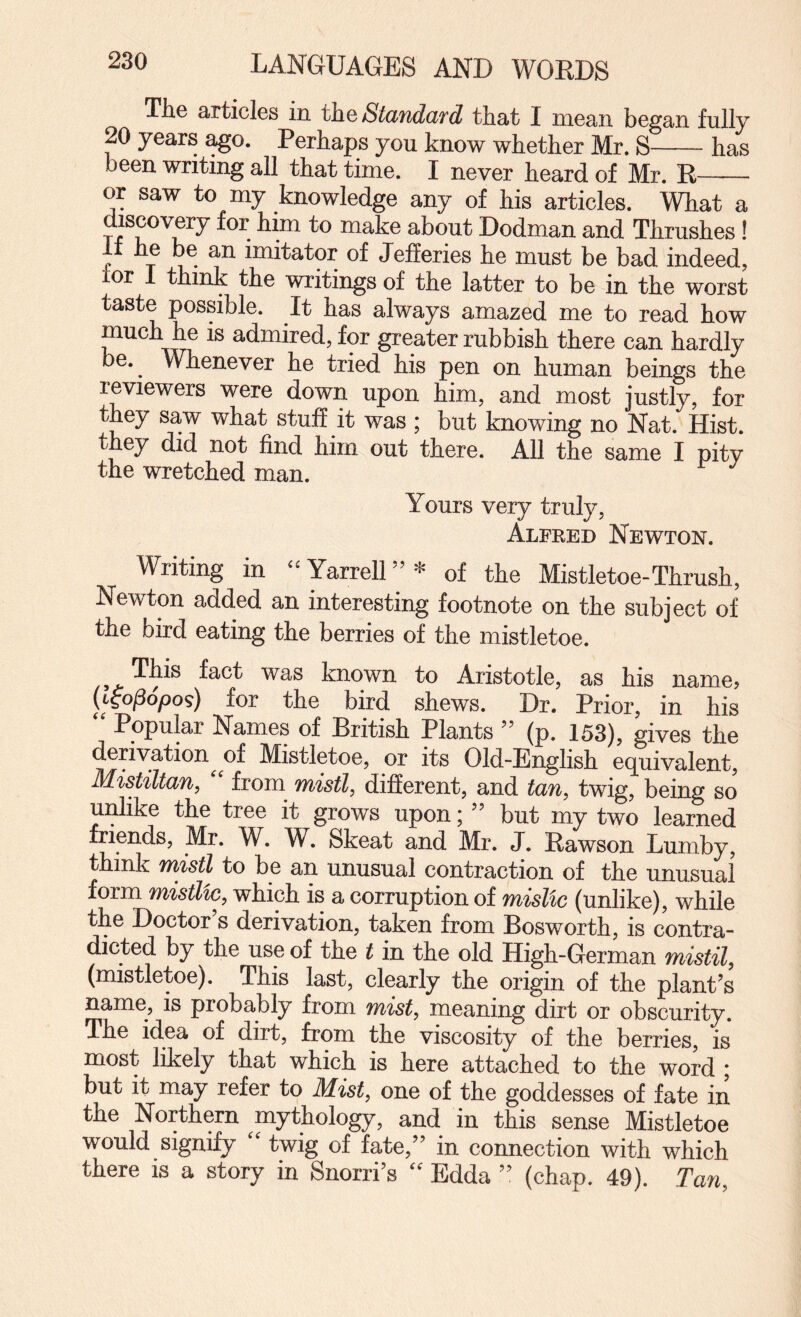 The articles in th.Q Standard that I mean began fully 20 years ^o. Perhaps you know whether Mr. S-has been writing all that time. I never heard of Mr. E- or saw to my knowledge any of his articles. What a discovery for him to make about Dodman and Thrushes ! r T imitator of Jeheries he must be bad indeed, ior 1 think the writings of the latter to be in the worst taste possible. It has always amazed me to read how much he is admired, for greater rubbish there can hardly be. Whenever he tried his pen on human beings the reviewers were down upon him, and most justly, for they saw what stuff it was ; but knowing no Nat. Hist, they did not find him out there. All the same I pity the wretched man. Yours very truly, Alfked Newton. Writing in ‘^YarrelU’^' of the Mistletoe-Thrush, Newton added an interesting footnote on the subject of the bird eating the berries of the mistletoe. fact was known to Aristotle, as his name? (iiopopos) for the bird shews. Dr. Prior, in his Popular Names of Eritish Plants ’’ (p. 153), gives the derivation of Mistletoe, or its Old-English equivalent, Mistiltan, '' from mistl, different, and tan, twig, being so unlike the tree it grows upon; ” but my two learned friends, Mr. W. W. Skeat and Mr. J. Eawson Lumby, think niistl to be an unusual contraction of the unusual form 7}%istl%c, which is a corruption of mistic (unlike), while the Doctor’s derivation, taken from Bosworth, is contra¬ dicted by the use of the t in the old High-German mistil, (mistletoe). This last, clearly the origin of the plant’s name, is probably from mist, meaning dirt or obscurity. The idea of dirt, from the viscosity of the berries, is most likely that which is here attached to the wok ; but it may refer to Mist, one of the goddesses of fate in the Northern mythology, and in this sense Mistletoe would signify '' twig of fate,” in connection with which there is a story in Snorri’s Edda ” (chap. 49). Tan,