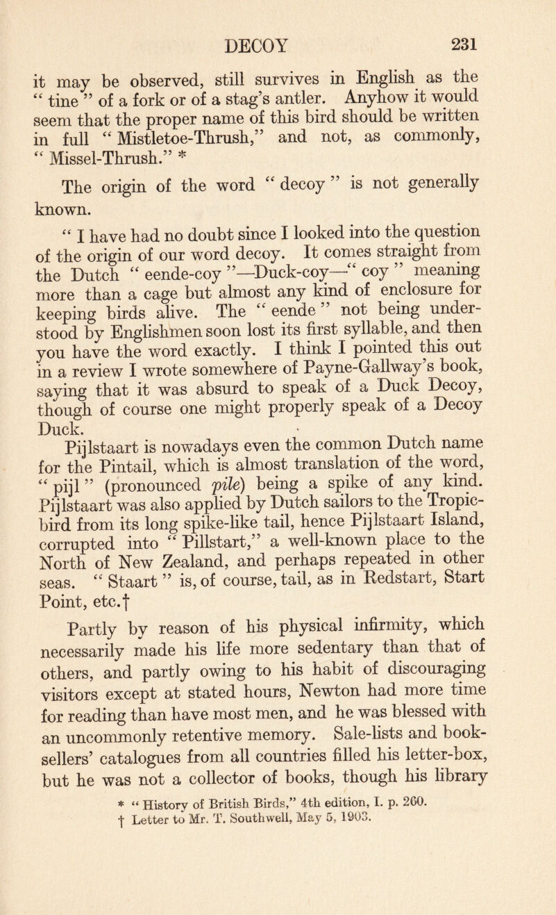 it may be observed, still survives in English as the tine ” of a fork or of a stag’s antler. Anyhow it would seem that the proper name of this bird should be written in full “Mistletoe-Thrush,” and not, as commonly, “ Missel-Thrush.” * The origin of the word '' decoy ” is not generally known. “ I have had no doubt since I looked into the question of the origin of our word decoy. It comes straight from the Dutch “ eende-coy ”—^Duck-coy • coy meaning more than a cage but almost any kind of enclosure for keeping birds alive. The “ eende ” not being under¬ stood by Englishmen soon lost its first syllable, and then you have the word exactly. I think I pointed this out in a review I wrote somewhere of Payne-Gallway’s book, saying that it was absurd to speak of a Duck Decoy, though of course one might properly speak of a Decoy Duck. • Pijlstaart is nowadays even the common Dutch name for the Pintail, which is almost translation of the word, “ pijl ” (pronounced file) being a spike of any kind. Pijlstaart was also applied by Dutch sailors to the Tropic- bird from its long spike-like tail, hence Pijlstaart Island, corrupted into “ Pillstart,” a well-known place to the North of New Zealand, and perhaps repeated in other seas. “ Staart ” is, of course, tail, as in Redstart, Start Point, etc.f Partly bv reason of his physical infirmity, which necessarily made his life more sedentary than that of others, and partly owing to his habit of discouraging visitors except at stated hours, Newton had more time for reading than have most men, and he was blessed with an uncommonly retentive memory. Sale-lists and book¬ sellers’ catalogues from all countries filled his letter-box, but he was not a collector of books, though his library =*= “ History of British Birds,” 4th edition, I. p. 260. ■\ Letter to Mr. T. Southwell, May 5, 1903.