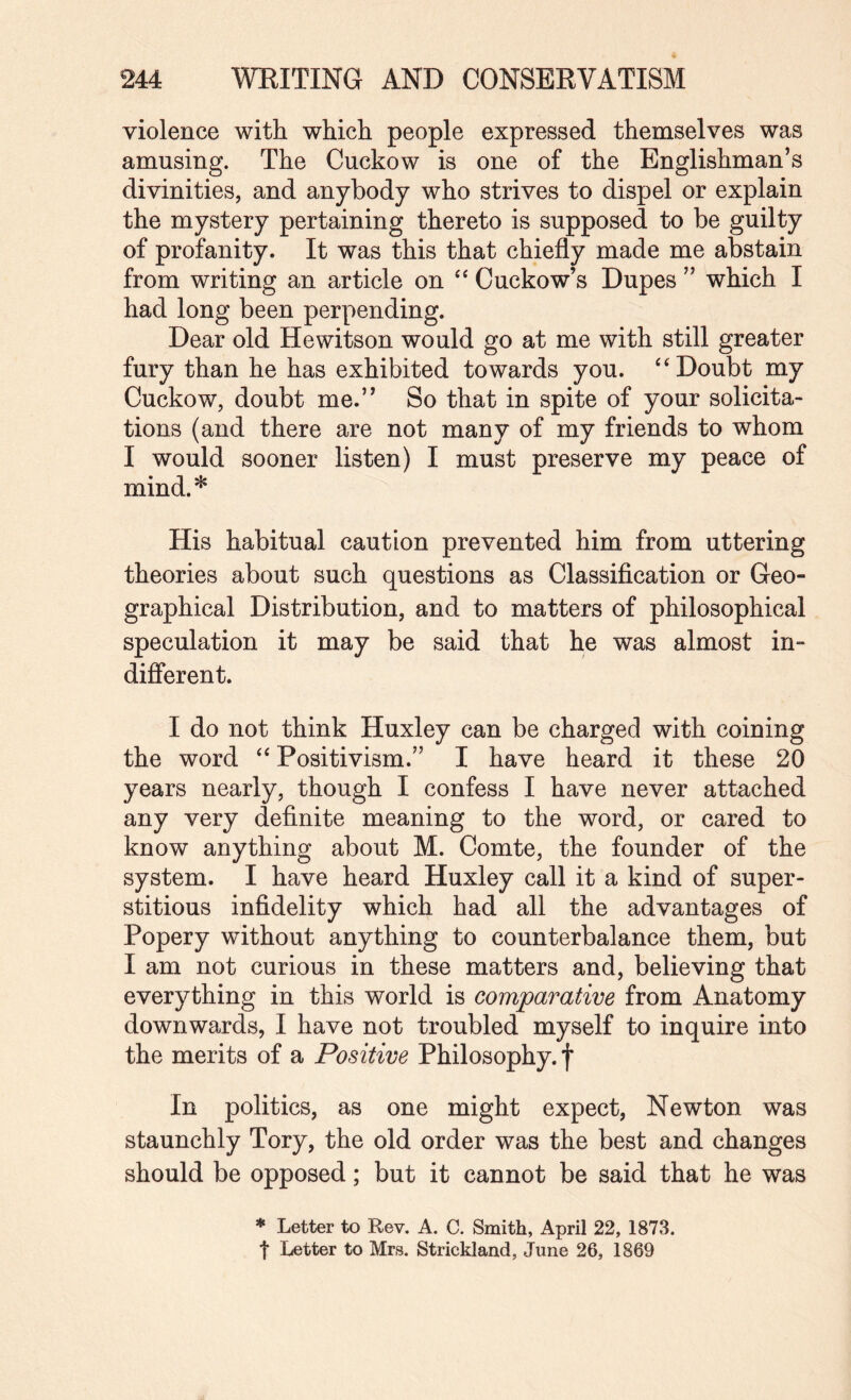 violence with which people expressed themselves was amusing. The Cuckow is one of the Englishman’s divinities, and anybody who strives to dispel or explain the mystery pertaining thereto is supposed to be guilty of profanity. It was this that chiefly made me abstain from writing an article on Cuckow’s Dupes ” which I had long been perpending. Dear old Hewitson would go at me with still greater fury than he has exhibited towards you. ‘‘Doubt my Cuckow, doubt me.” So that in spite of your solicita¬ tions (and there are not many of my friends to whom I would sooner listen) I must preserve my peace of mind.* His habitual caution prevented him from uttering theories about such questions as Classification or Geo¬ graphical Distribution, and to matters of philosophical speculation it may be said that he was almost in- diflerent. I do not think Huxley can be charged with coining the word “ Positivism.” I have heard it these 20 years nearly, though I confess I have never attached any very definite meaning to the word, or cared to know anything about M. Comte, the founder of the system. I have heard Huxley call it a kind of super¬ stitious infidelity which had all the advantages of Popery without anything to counterbalance them, but I am not curious in these matters and, believing that everything in this world is comparative from Anatomy downwards, I have not troubled myself to inquire into the merits of a Positive Philosophy, f In politics, as one might expect, Newton was staunchly Tory, the old order was the best and changes should be opposed; but it cannot be said that he was * Letter to Rev. A. C. Smith, April 22, 1873. t Letter to Mrs. Strickland, June 26, 1869