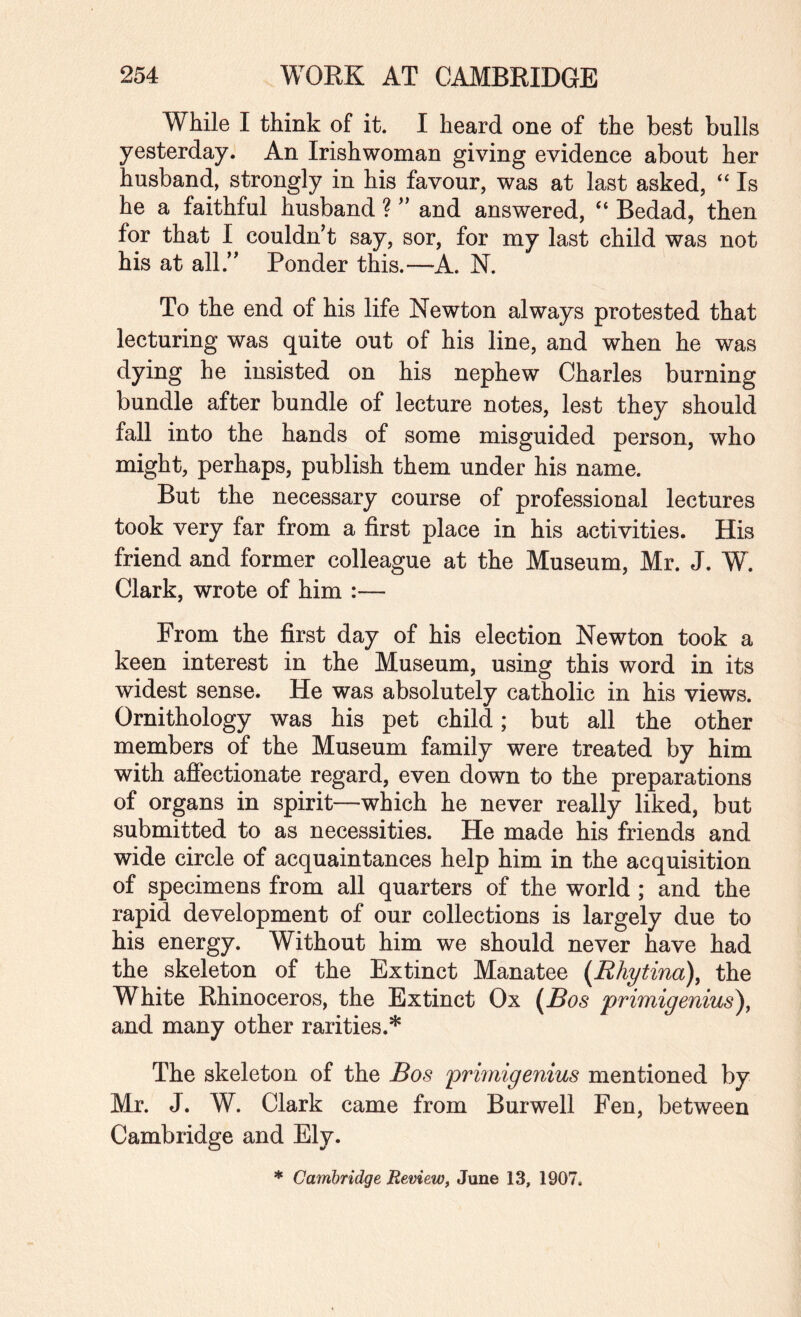 While I think of it. I heard one of the best bulls yesterday. An Irishwoman giving evidence about her husband, strongly in his favour, was at last asked, “ Is he a faithful husband ? ” and answered, “ Bedad, then for that I couldn’t say, sor, for my last child was not his at all.” Ponder this.—A. N. To the end of his life Newton always protested that lecturing was quite out of his line, and when he was dying he insisted on his nephew Charles burning bundle after bundle of lecture notes, lest they should fall into the hands of some misguided person, who might, perhaps, publish them under his name. But the necessary course of professional lectures took very far from a first place in his activities. His friend and former colleague at the Museum, Mr. J. W. Clark, wrote of him :— From the first day of his election Newton took a keen interest in the Museum, using this word in its widest sense. He was absolutely catholic in his views. Ornithology was his pet child; but all the other members of the Museum family were treated by him with affectionate regard, even down to the preparations of organs in spirit—which he never really liked, but submitted to as necessities. He made his friends and wide circle of acquaintances help him in the acquisition of specimens from all quarters of the world ; and the rapid development of our collections is largely due to his energy. Without him we should never have had the skeleton of the Extinct Manatee {Rhytina), the White Rhinoceros, the Extinct Ox (Bos primigenius^^ and many other rarities.* The skeleton of the Bos primigenius mentioned by Mr. J. W. Clark came from Burwell Fen, between Cambridge and Ely. * Cambridge Review^ June 13, 1907,