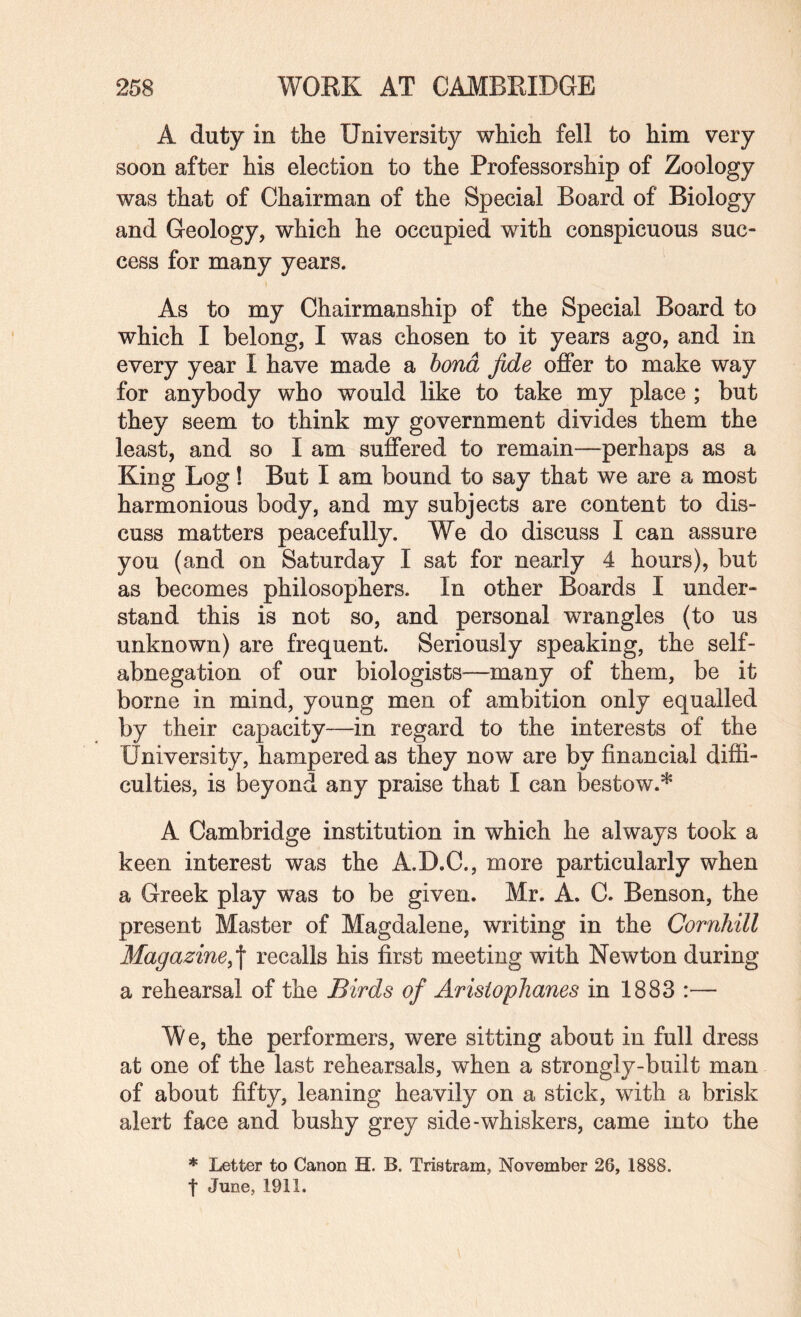 A duty in the University which fell to him very soon after his election to the Professorship of Zoology was that of Chairman of the Special Board of Biology and Geology, which he occupied with conspicuous suc¬ cess for many years. As to my Chairmanship of the Special Board to which I belong, I was chosen to it years ago, and in every year I have made a bond fide offer to make way for anybody who would like to take my place ; but they seem to think my government divides them the least, and so I am suffered to remain—perhaps as a King Log! But I am bound to say that we are a most harmonious body, and my subjects are content to dis¬ cuss matters peacefully. We do discuss I can assure you (and on Saturday I sat for nearly 4 hours), but as becomes philosophers. In other Boards I under¬ stand this is not so, and personal wrangles (to us unknown) are frequent. Seriously speaking, the self- abnegation of our biologists—many of them, be it borne in mind, young men of ambition only equalled by their capacity—in regard to the interests of the University, hampered as they now are by financial diffi¬ culties, is beyond any praise that I can bestow.* A Cambridge institution in which he always took a keen interest was the A.D.C., more particularly when a Greek play was to be given. Mr. A. C. Benson, the present Master of Magdalene, writing in the Cornhill Magazine,\ recalls his first meeting with Newton during a rehearsal of the Birds of Aristophanes in 1883 :— We, the performers, were sitting about in full dress at one of the last rehearsals, when a strongly-built man of about fifty, leaning heavily on a stick, with a brisk alert face and bushy grey side-whiskers, came into the * Letter to Canon H. B. Tristram, November 26, 1888. t June, 1911.