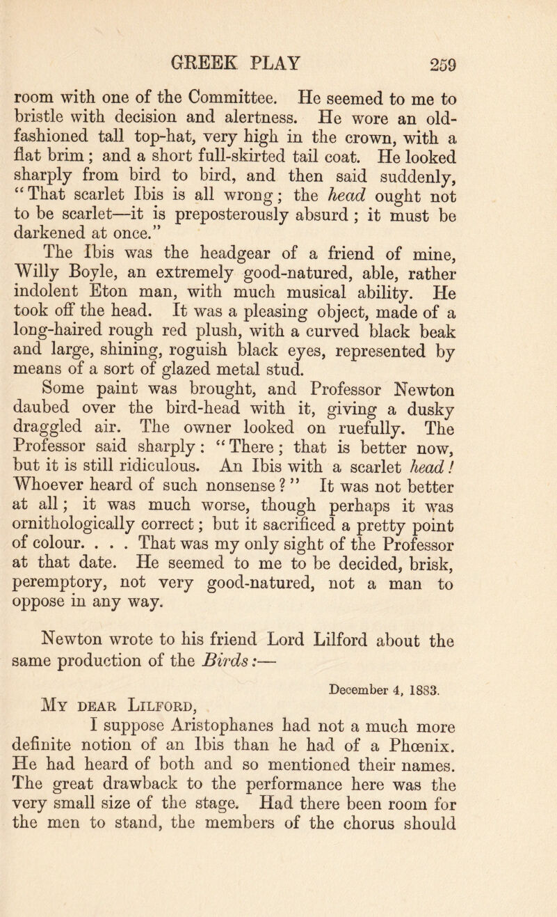 room with one of the Committee. He seemed to me to bristle with decision and alertness. He wore an old- fashioned tall top-hat, very high in the crown, with a flat brim ; and a short full-skirted tail coat. He looked sharply from bird to bird, and then said suddenly, “That scarlet Ibis is all wrong; the head ought not to be scarlet—-it is preposterously absurd ; it must be darkened at once.” The Ibis was the headgear of a friend of mine, Willy Boyle, an extremely good-natured, able, rather indolent Eton man, with much musical ability. He took off the head. It was a pleasing object, made of a long-haired rough red plush, with a curved black beak and large, shining, roguish black eyes, represented by means of a sort of glazed metal stud. Some paint was brought, and Professor Newton daubed over the bird-head with it, giving a dusky draggled air. The owner looked on ruefully. The Professor said sharply : “ There; that is better now, but it is still ridiculous. An Ibis with a scarlet head / Whoever heard of such nonsense V It was not better at all; it was much worse, though perhaps it was ornithologically correct; but it sacrificed a pretty point of colour. . . . That was my only sight of the Professor at that date. He seemed to me to be decided, brisk, peremptory, not very good-natured, not a man to oppose in any way. Newton wrote to his friend Lord Lilford about the same production of the Birds:— December 4, 1883. My dear Lilford, I suppose Aristophanes had not a much more definite notion of an Ibis than he had of a Phoenix. He had heard of both and so mentioned their names. The great drawback to the performance here was the very small size of the stage. Had there been room for the men to stand, the members of the chorus should