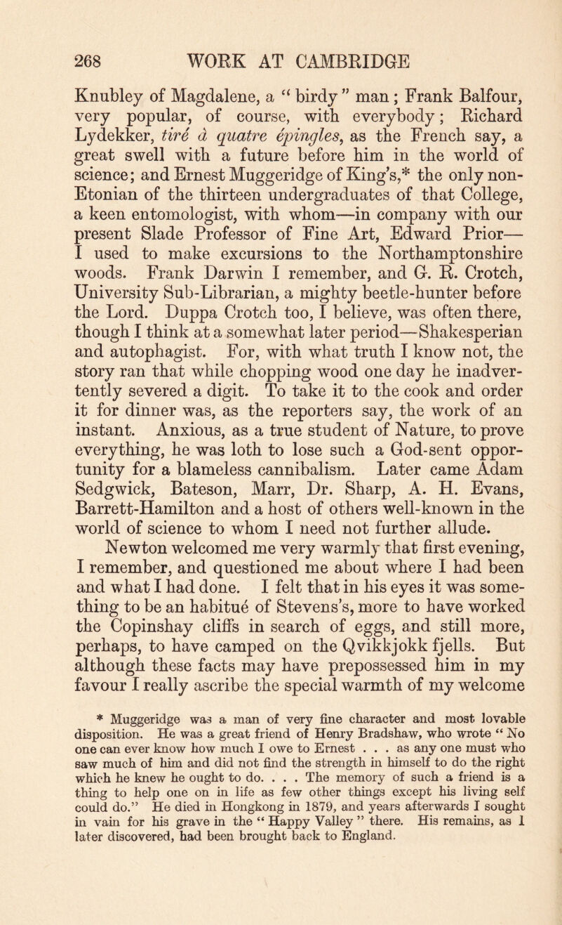 Knubley of Magdalene, a birdy ” man ; Frank Balfour, very popular, of course, with everybody; Rickard Lydekker, tire d qiiatre epingles, as the French say, a great swell with a future before him in the world of science; and Ernest Muggeridge of King s,* the only non- Etonian of the thirteen undergraduates of that College, a keen entomologist, with whom—in company with our present Slade Professor of Fine Art, Edward Prior— I used to make excursions to the Northamptonshire woods. Frank Darwin I remember, and G. R. Crotch, University Sub-Librarian, a mighty beetle-hunter before the Lord. Duppa Crotch too, I believe, was often there, though I think at a somewhat later period—Shakesperian and autopbagist. For, with what truth I know not, the story ran that while chopping wood one day he inadver¬ tently severed a digit. To take it to the cook and order it for dinner was, as the reporters say, the work of an instant. Anxious, as a true student of Nature, to prove everything, he was loth to lose such a God-sent oppor¬ tunity for a blameless cannibalism. Later came Adam Sedgwick, Bateson, Marr, Dr. Sharp, A. H. Evans, Barrett-Hamilton and a host of others well-known in the world of science to whom I need not further allude. Newton welcomed me very warmly that first evening, I remember, and questioned me about where I had been and what I had done. I felt that in his eyes it was some¬ thing to be an habitue of Stevens’s, more to have worked the Copinshay clifis in search of eggs, and still more, perhaps, to have camped on the Qvikkjokk fjells. But although these facts may have prepossessed him in my favour I really ascribe the special warmth of my welcome * Muggeridge was a man of very fine character and most lovable disposition. He was a great friend of Henry Bradshaw, who wrote “No one can ever know how much I owe to Ernest ... as any one must who saw much of him and did not find the strength in himself to do the right which he knew he ought to do. . . . The memory of such a friend is a thing to help one on in life as few other things except his living self could do.” He died in Hongkong in 1879, and years afterwards I sought in vain for his grave in the “ Happy Valley ” there. His remains, as 1 later discovered, had been brought back to England.