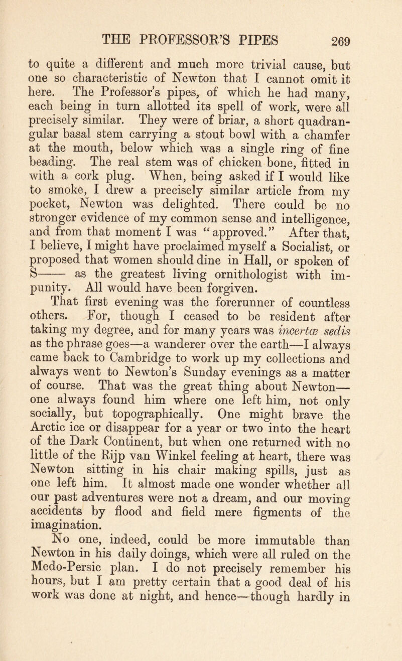 to quite a diflferent and much more trivial cause, but one so characteristic of Newton that I cannot omit it here. The Professor s pipes, of which he had many, each being in turn allotted its spell of work, were all precisely similar. They were of briar, a short quadran¬ gular basal stem carrying a stout bowl with a chamfer at the mouth, below which was a single ring of fine beading. The real stem was of chicken bone, fitted in with a cork plug. When, being asked if I would like to smoke, I drew a precisely similar article from my pocket, Newton was delighted. There could be no stronger evidence of my common sense and intelligence, and from that moment I was approved.” After that, I believe, I might have proclaimed myself a Socialist, or proposed that women should dine in Hall, or spoken of S-— as the greatest living ornithologist with im¬ punity. All would have been forgiven. That first evening was the forerunner of countless others. For, though I ceased to be resident after taking my degree, and for many years was incertcs sedis as the phrase goes—a wanderer over the earth—I always came back to Cambridge to work up my collections and always went to Newton’s Sunday evenings as a matter of course. That was the great thing about Newton— one always found him where one left him, not only socially, but topographically. One might brave the Arctic ice or disappear for a year or two into the heart of the Dark Continent, but when one returned with no little of the Rijp van Winkel feeling at heart, there was Newton sitting in his chair making spills, just as one left him. It almost made one wonder whether all our past adventures were not a dream, and our moving accidents by flood and field mere figments of the imagination. No one, indeed, could be more immutable than Newton in his daily doings, which were all ruled on the Medo-Persic plan. I do not precisely remember his hours, but I am pretty certain that a good deal of his work was done at night, and hence—though hardly in