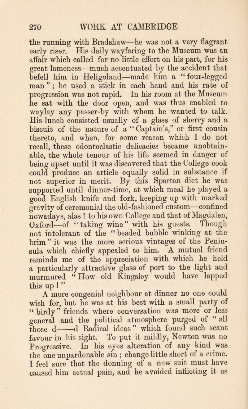 the running with Bradshaw—he was not a very flagrant early riser. His daily wayfaring to the Museum was an afiair which called for no little eflbrt on his part, for his great lameness—much accentuated by the accident that befell him in Heligoland—made him a ‘‘ four-legged man ” ; he used a stick in each hand and his rate of progression was not rapid* In his room at the Museum he sat with the door open, and was thus enabled to waylay any passer-by with whom he wanted to talk. His lunch consisted usually of a glass of sherry and a biscuit of the nature of a “ Captain’s,” or first cousin thereto, and when, for some reason which I do not recall, these odontoclastic delicacies became unobtain¬ able, the whole tenour of his life seemed in danger of being upset until it was discovered that the College cook could produce an article equally solid in substance if not superior in merit. By this Spartan diet he was supported until dinner-time, at which meal he played a good English knife and fork, keeping up with marked gravity of ceremonial the old-fashioned custom—confined nowadays, alas ! to his own College and that of Magdalen, Oxford—of ‘‘taking wine” with his guests. Though not intolerant of the “beaded bubble winking at the brim ” it was the more serious vintages of the Penin¬ sula which chiefly appealed to him. A mutual friend reminds me of the appreciation with which he held a particularly attractive glass of port to the light and murmured “ How old fcngsley would have lapped this up ! ” A more congenial neighbour at dinner no one could wish for, but he was at his best with a small party of “ birdy ” friends where conversation was more or less general and the political atmosphere purged of “ all those d-d Radical ideas” which found such scant favour in his sight. To put it mildly, Newton was no Progressive. In his eyes alteration of any kind was the one unpardonable sin ; change little short of a crime. I feel sure that the donning of a new suit must have caused him actual pain, and he avoided inflicting it as