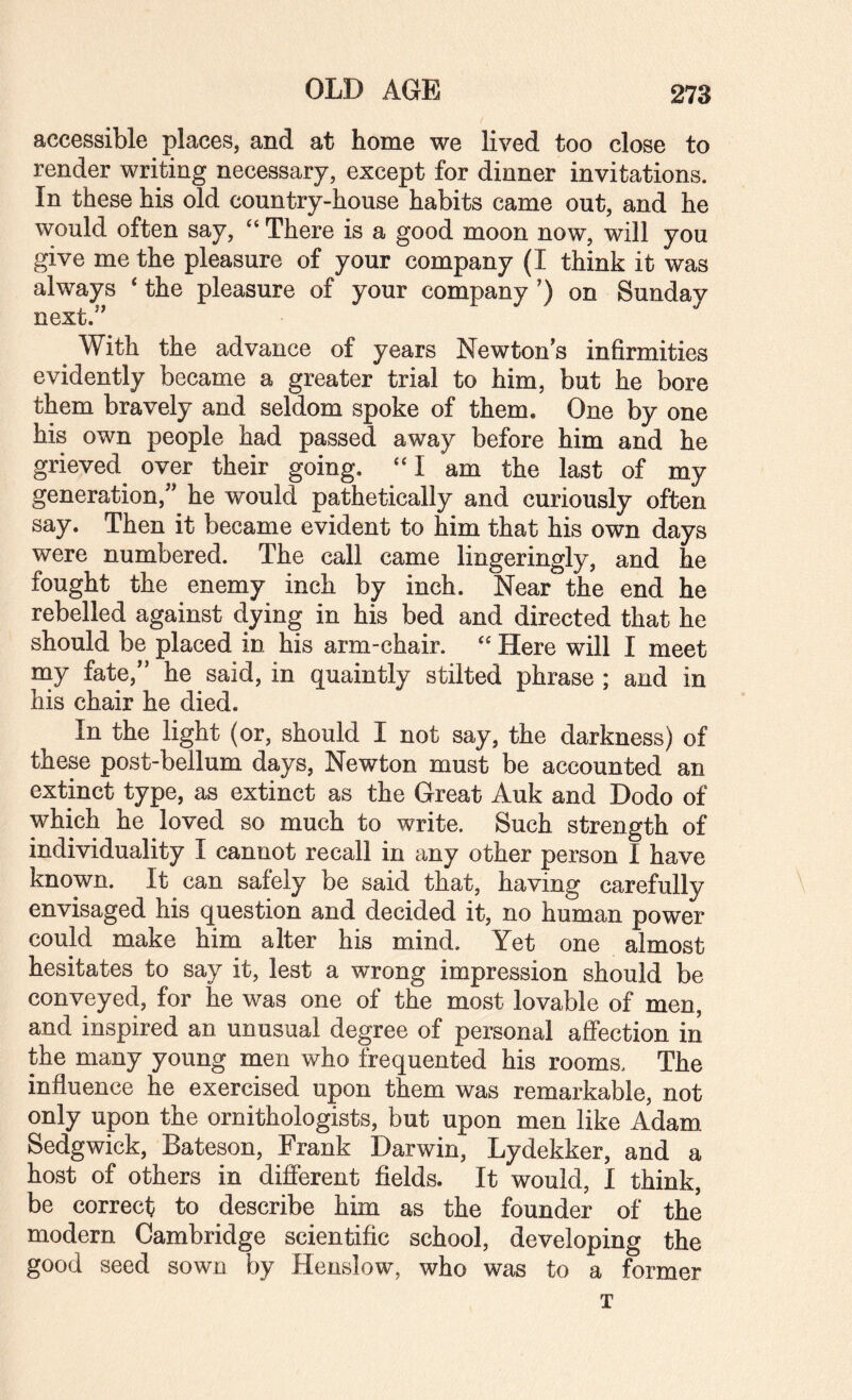 OLD AGE accessible places, and at home we lived too close to render writing necessary, except for dinner invitations. In these his old country-house habits came out, and he would often say, ‘‘ There is a good moon now, will you give me the pleasure of your company (I think it was always ‘ the pleasure of your company ’) on Sunday next.'' ^ With the advance of years Newton s infirmities evidently became a greater trial to him, but he bore them bravely and seldom spoke of them. One by one his own people had passed away before him and he grieved over their going. ‘‘I am the last of my generation, he would pathetically and curiously often say. Then it became evident to him that his own days were numbered. The call came lingeringly, and he fought the enemy inch by inch. Near the end he rebelled against dying in his bed and directed that he should be placed in his arm-chair. ‘‘ Here will I meet my fate, he said, in quaintly stilted phrase ; and in his chair he died. In the light (or, should I not say, the darkness) of these post-bellum days, Newton must be accounted an extinct type, as extinct as the Great Auk and Dodo of which he loved so much to write. Such strength of individuality I cannot recall in any other person I have known. It can safely be said that, having carefully envisaged his question and decided it, no human power could make him alter his mind. Yet one almost hesitates to say it, lest a wrong impression should be conveyed, for he was one of the most lovable of men, and inspired an unusual degree of personal aifection in the many young men who frequented his rooms. The influence he exercised upon them was remarkable, not only upon the ornithologists, but upon men like Adam Sedgwick, Bateson, Frank Darwin, Lydekker, and a host of others in difierent fields. It would, I think, be correct to describe him as the founder of the modern Cambridge scientific school, developing the good seed sown by Henslow, who was to a former T