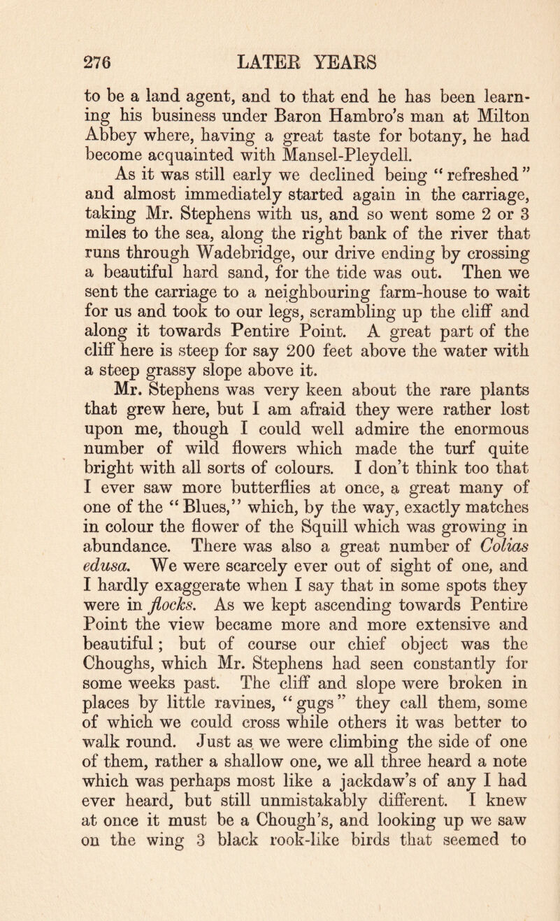 to be a land agent, and to that end he has been learn¬ ing his business under Baron Hambro^s man at Milton Abbey where, having a great taste for botany, he had become acquainted with Mansel-Pleydell. As it was still early we declined being “ refreshed and almost immediately started again in the carriage, taking Mr. Stephens with us, and so went some 2 or 3 miles to the sea, along the right bank of the river that runs through Wadebridge, our drive ending by crossing a beautiful hard sand, for the tide was out. Then we sent the carriage to a neighbouring farm-house to wait for us and took to our legs, scrambling up the cliff and along it towards Pentire Point. A great part of the cliff here is steep for say 200 feet above the water with a steep grassy slope above it. Mr. Stephens was very keen about the rare plants that grew here, but I am afraid they were rather lost upon me, though I could well admire the enormous number of wild flowers which made the turf quite bright with all sorts of colours. I don’t think too that I ever saw more butterflies at once, a great many of one of the ‘‘ Blues,” which, by the way, exactly matches in colour the flower of the Squill which was growing in abundance. There was also a great number of Colias edusa. We were scarcely ever out of sight of one, and I hardly exaggerate when I say that in some spots they were in flocks. As we kept ascending towards Pentire Point the view became more and more extensive and beautiful; but of course our chief object was the Choughs, which Mr. Stephens had seen constantly for some weeks past. The cliff and slope were broken in places by little ravines, ‘‘gugs” they call them, some of which we could cross while others it was better to walk round. Just as we were climbing the side of one of them, rather a shallow one, we all three heard a note which was perhaps most like a jackdaw’s of any I had ever heard, but still unmistakably different. I knew at once it must be a Chough’s, and looking up we saw on the wing 3 black rook-like birds that seemed to