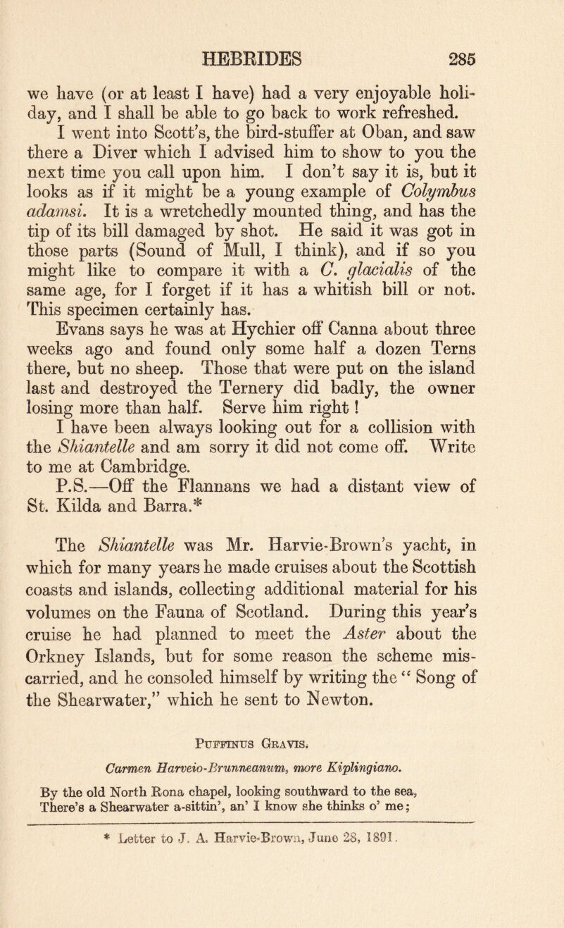 we have (or at least I have) had a very enjoyable holi¬ day, and I shall be able to go back to work refreshed. I went into Scott^s, the bird-stuffer at Oban, and saw there a Diver which I advised him to show to you the next time you call upon him, I don’t say it is, but it looks as if it might be a young example of Colymhus adamsL It is a wretchedly mounted thing, and has the tip of its bill damaged by shot. He said it was got in those parts (Sound of Mull, I think), and if so you might like to compare it with a C. glacialis of the same age, for I forget if it has a whitish bill or not. This specimen certainly has. Evans says he was at Hychier ofi* Canna about three weeks ago and found only some half a dozen Terns there, but no sheep. Those that were put on the island last and destroyed the Ternery did badly, the owner losing more than half. Serve him right! I have been always looking out for a collision with the Shiantelle and am sorry it did not come off. Write to me at Cambridge, P.S.—Off the Flannans we had a distant view of St. Kilda and Barra.* The Shiantelle was Mr. Harvie-Brown s yacht, in which for many years he made cruises about the Scottish coasts and islands, collecting additional material for his volumes on the Fauna of Scotland. During this year’s cruise he had planned to meet the Aster about the Orkney Islands, but for some reason the scheme mis¬ carried, and he consoled himself by writing the Song of the Shearwater,” which he sent to Newton. PuFiTNUs Gravis. Carmen Harveio-Brunneanum, more Kiplingiano. By the old North Bona chapel, looking southward to the sea, There’s a Shearwater a-sittin’, an’ I know she thinks o’ me;