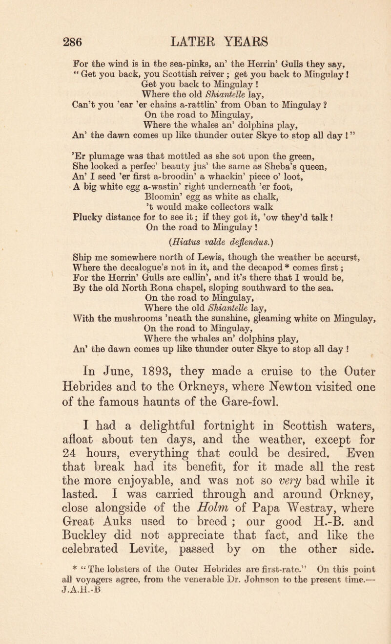 For the wind is in the sea-pinks, an’ the Herrin’ Gulls they say. Get you back, you Scottish reiver ; get you back to Mingulay! Get you back to Mingulay ! Where the old Shiantelle lay. Can’t you ’ear ’er chains a-rattlin’ from Oban to Mingulay ? On the road to Mingulay, Where the whales an’ dolphins play. An’ the dawn comes up like thunder outer Skye to stop all day ! ” ’Er plumage was that mottled as she sot upon the green. She looked a perfec’ beauty jus’ the same as Sheba’s queen. An’ I seed ’er first a-broodin’ a whackin’ piece o’ loot, ' A big white egg a-wastin’ right underneath ’er foot. Bloomin’ egg as white as chalk, ’t would make collectors walk Plucky distance for to see it; if they got it, ’ow they’d talk ! On the road to Mingulay ! {Hiatus valde dejlendus.) Ship me somewhere north of Lewis, though the weather be accurst. Where the decalogue’s not in it, and the decapod * comes first; For the Herrin’ Gulls are callin’, and it’s there that 1 would be, By the old North Rona chapel, sloping southward to the sea. On the road to Mingulay, Where the old Shiantelle lay. With the mushrooms ’neath the sunshine, gleaming white on Mingulay, On the road to Mingulay, Where the whales an’ dolphins play. An’ the dawn comes up like thunder outer Skye to stop all day ! In June, 1893, they made a cruise to the Outer Hebrides and to the Orkneys, where Newton visited one of the famous haunts of the Gare-fowl. I had a delightful fortnight in Scottish waters, afloat about ten days, and the weather, except for 24 hours, everything that could be desired. Even that break had its benefit, for it made all the rest the more enjoyable, and was not so very bad while it lasted. I was carried through and around Orkney, close alongside of the Holm of Papa Westray, where Great Auks used to breed ; our good H.-B. and Buckley did not appreciate that fact, and like the celebrated Levite, passed by on the other side. * “ The lobsters of the Outer Hebrides are first-rate.” On this point all voyagers agree, from the venerable Dr. Johnson to the present time.— J.A.H.-B