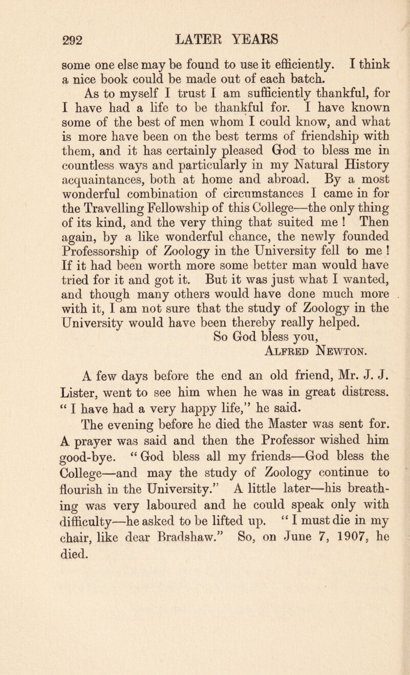 some one else may be found to use it efficiently. I tbink a nice book could be made out of each batch. As to myself I trust I am sufficiently thankful, for I have had a life to be thankful for. I have known some of the best of men whom I could know, and what is more have been on the best terms of friendship with them, and it has certainly pleased God to bless me in countless ways and particularly in my Natural History acquaintances, both at home and abroad. By a most wonderful combination of circumstances I came in for the Travelling Fellowship of this College—the only thing of its kind, and the very thing that suited me ! Then again, by a like wonderful chance, the newly founded Professorship of Zoology in the University fell to me ! If it had been worth more some better man would have tried for it and got it. But it was just what I wanted, and though many others would have done much more with it, I am not sure that the study of Zoology in the University would have been thereby really helped. So God bless you, Alfred Newton. A few days before the end an old friend, Mr. J. J. Lister, went to see him when he was in great distress. ‘‘ I have had a very happy life,’' he said. The evening before he died the Master was sent for. A prayer was said and then the Professor wished him good-bye. ‘‘ God bless all my friends—God bless the College—and may the study of Zoology continue to flourish in the University.” A little later—his breath¬ ing was very laboured and he could speak only with difficulty—he asked to be lifted up. '‘I must die in my chair, like dear Bradshaw.” So, on June 7, 1907, he died.