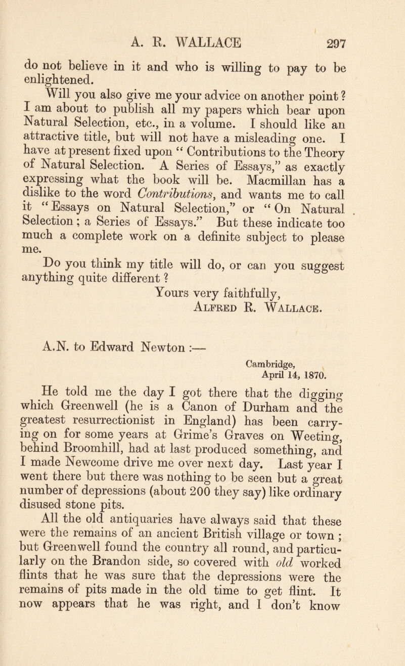 do not believe in it and who is willing to pay to be enlightened. Will you also give me your advice on another point ? I am about to publish all my papers which bear upon Natural Selection, etc., in a volume. I should like an attractive title, but will not have a misleading one. I have at present fixed upon Contributions to the Theory of Natural Selection. A Series of Essays,” as exactly expressing what the book will be. Macmillan has a dislike to the word Contributions, and wants me to call it Essays on Natural Selection,” or On Natural Selection ; a Series of Essays.” But these indicate too much a complete work on a definite subject to please me. Do you think my title will do, or can you suggest anything quite different ? Yours very faithfully, Alfred R. Wallace. A.N. to Edward Newton Cambridge, April 14, 1870. He told me the day I got there that the diggino- which Greenwell (he is a Canon of Durham and the greatest resurrectionist in England) has been carry¬ ing on for some years at Grime’s Graves on Weeting, behind Broomhill, had at last produced something, and I made Newcome drive me over next day. Last year I went there but there was nothing to be seen but a great number of depressions (about 200 they say) like ordinary disused stone pits. All the old antiquaries have always said that these were the remains of an ancient British village or town ; but Greenwell found the country all round, and particu¬ larly on the Brandon side, so covered with old worked flints that he was sure that the depressions were the remains of pits made in the old time to get flint. It now appears that he was right, and 1 don’t know