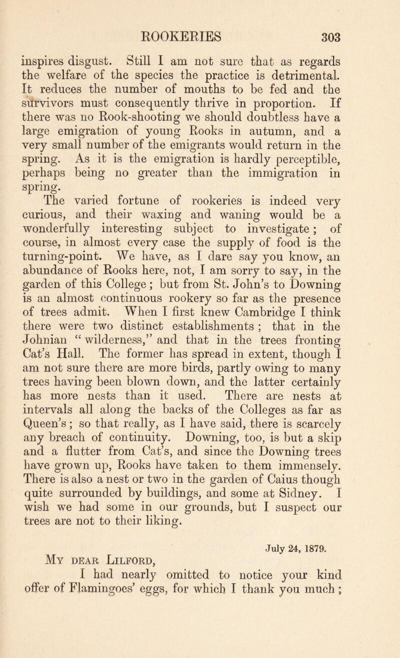 inspires disgust. Still I am not sure that as regards the welfare of the species the practice is detrimental. It reduces the number of mouths to be fed and the survivors must consequently thrive in proportion. If there was no Rook-shooting we should doubtless have a large emigration of young Rooks in autumn, and a very small number of the emigrants would return in the spring. As it is the emigration is hardly perceptible, perhaps being no greater than the immigration in spring. The varied fortune of rookeries is indeed very curious, and their waxing and waning would be a wonderfully interesting subject to investigate; of course, in almost every case the supply of food is the turning-point. We have, as I dare say you know, an abundance of Rooks here, not, I am sorry to say, in the garden of this College ; but from St. John’s to Downing is an almost continuous rookery so far as the presence of trees admit. When I first knew Cambridge I think there were two distinct establishments ; that in the Johnian wilderness,” and that in the trees fronting Cat’s Hall. The former has spread in extent, though I am not sure there are more birds, partly owing to many trees having been blown down, and the latter certainly has more nests than it used. There are nests at intervals all along the backs of the Colleges as far as Queen’s; so that really, as I have said, there is scarcely any breach of continuity. Downing, too, is but a skip and a flutter from Cat’s, and since the Downing trees have grown up. Rooks have taken to them immensely. There is also a nest or two in the garden of Caius though quite surrounded by buildings, and some at Sidney. I wish we had some in our grounds, but I suspect our trees are not to their liking. My dear Lilford, July 24, 1879. I had nearly omitted to notice your kind offer of Flamingoes’ eggs, for which I thank you much;