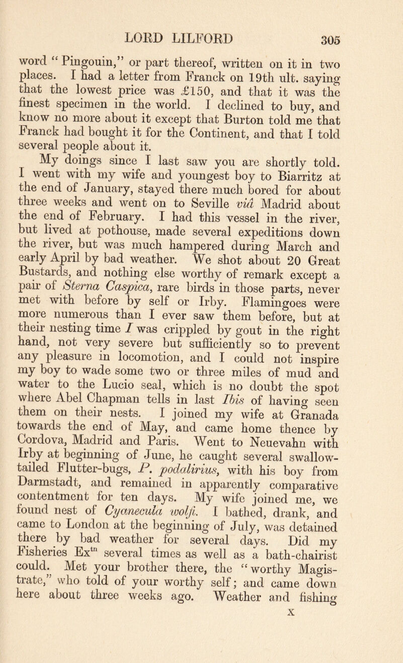 LORD LILFORD word Pingouin,” or part thereof, written on it in two places. I had a letter from Franck on 19th ult. saying that the lowest price was £150, and that it was the finest specimen in the world. I declined to buy, and know no more about it except that Burton told me that Franck had bought it for the Continent, and that I told several people about it. My doings since I last saw you are shortly told. I went with my wife and youngest boy to Biarritz at the end of January, stayed there much bored for about three weeks and went on to Seville via Madrid about the end of February. I had this vessel in the river, but lived at pothouse, made several expeditions down the river, but was much hampered during March and early April by bad weather. We shot about 20 Great Bustards, and nothing else worthy of remark except a pair of Sterna Caspica, rare birds in those parts, never met with before by self or Irby. Flamingoes were more numerous than I ever saw them before, but at their nesting time / was crippled by gout in the right hand, not very severe but sufficiently so to prevent any pleasure in locomotion, and I could not inspire my boy to wade some two or three miles of mud and water to the Lucio seal, which is no doubt the spot where Abel Chapman tells in last Ihis of having seen them on their nests. I joined my wife at Granada towards the end of May, and came home thence by Cordova, Madrid and Paris. W^ent to Neuevahn with Irby at beginning of June, he caught several swallow¬ tailed Flutter-bugs, P, podalirius, with his boy from Darmstadt, and remained in apparently comparative contentment for ten days. My wife joined me, we found nest of Cyanecula loolft, I bathed, drank, and came to London at the beginning of July, was detained there by bad weather for several days. Did my Fisheries Ex*^ several times as well as a bath-chairist could. Met your brother there, the ''worthy Magis¬ trate, who told of your worthy self; and came down here about three weeks ago. Weather and fishing