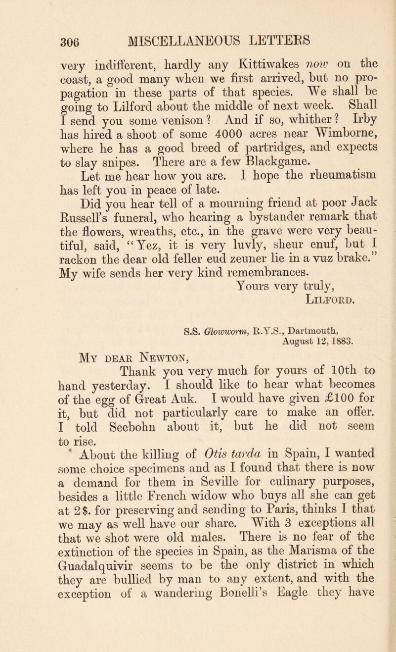 very indifferent, hardly any Kittiwakes now on the coast, a good many when we first arrived, but no pro¬ pagation in these parts of that species. We shall be going to Lilford about the middle of next week. Shall I send you some venison ? And if so, whither ? Irby has hired a shoot of some 4000 acres near Wimborne, where he has a good breed of partridges, and expects to slay snipes. There are a few Black game. Let me hear how you are. I hope the rheumatism has left you in peace of late. Did you hear tell of a mourning friend at poor Jack Eussell’s funeral, who hearing a bystander remark that the flowers, wreaths, etc., in the grave were very beau¬ tiful, said, 'Wez, it is very luvly, sheur enuf, but I rackon the dear old feller eud zeuner lie in a vuz brake.” My wife sends her very kind remembrances. Yours very truly, Lilfoed. S.S. Glowworm, R.Y.S., Dartmouth, August 12,1883. My dear Newton, Thank you very much for yours of 10th to hand yesterday. I should like to hear what becomes of the egg of Great Auk. I would have given £100 for it, but did not particularly care to make an offer. I told Seebohn about it, but he did not seem to rise. * About the killing of Otis tarda in Spain, I wanted some choice specimens and as I found that there is now a demand for them in Seville for culinary purposes, besides a little French widow who buys all she can get at 2 $. for preserving and sending to Paris, thinks I that we may as well have our share. With 3 exceptions all that we shot were old males. There is no fear of the extinction of the species in Spain, as the Marisma of the Guadalquivir seems to be the only district in which they are bullied by man to any extent, and with the exception of a wandering Bonelli’s Eagle they have