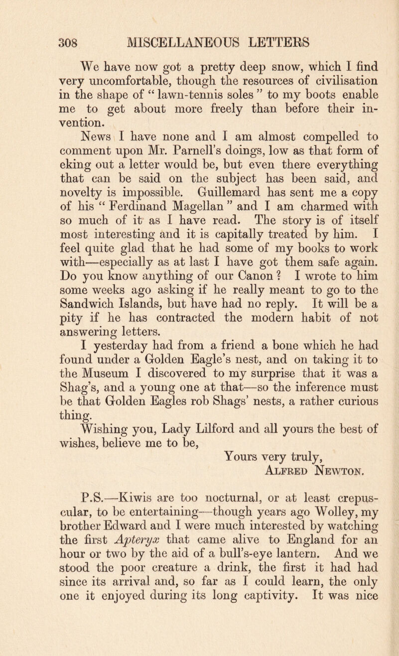 We have now got a pretty deep snow, which I find very uncomfortable, though the resources of civilisation in the shape of lawn-tennis soles ” to my boots enable me to get about more freely than before their in¬ vention. News I have none and I am almost compelled to comment upon Mr. Parnell’s doings, low as that form of eking out a letter would be, but even there everything that can be said on the subject has been said, and novelty is impossible. Guillemard has sent me a copy of his Ferdinand Magellan and I am charmed with so much of it as I have read. The story is of itself most interesting and it is capitally treated by him. I feel quite glad that he had some of my books to work with—especially as at last I have got them safe again. Do you know anything of our Canon ? I wrote to him some weeks ago asking if he really meant to go to the Sandwich Islands, but have had no reply. It will be a pity if he has contracted the modern habit of not answering letters. I yesterday had from a friend a bone which he had found under a Golden Eagle’s nest, and on taking it to the Museum I discovered to my surprise that it was a Shag’s, and a young one at that—so the inference must be that Golden Eagles rob Shags’ nests, a rather curious thing. Wishing you. Lady Lilford and all yours the best of wishes, believe me to be. Yours very truly, Alfred Newton. P.S.—Kiwis are too nocturnal, or at least crepus¬ cular, to be entertaining—though years ago Wolley, my brother Edward and I were much interested by watching the first Apteryx that came alive to England for an hour or two by the aid of a bull’s-eye lantern. And we stood the poor creature a drink, the first it had had since its arrival and, so far as I could learn, the only one it enjoyed during its long captivity. It was nice