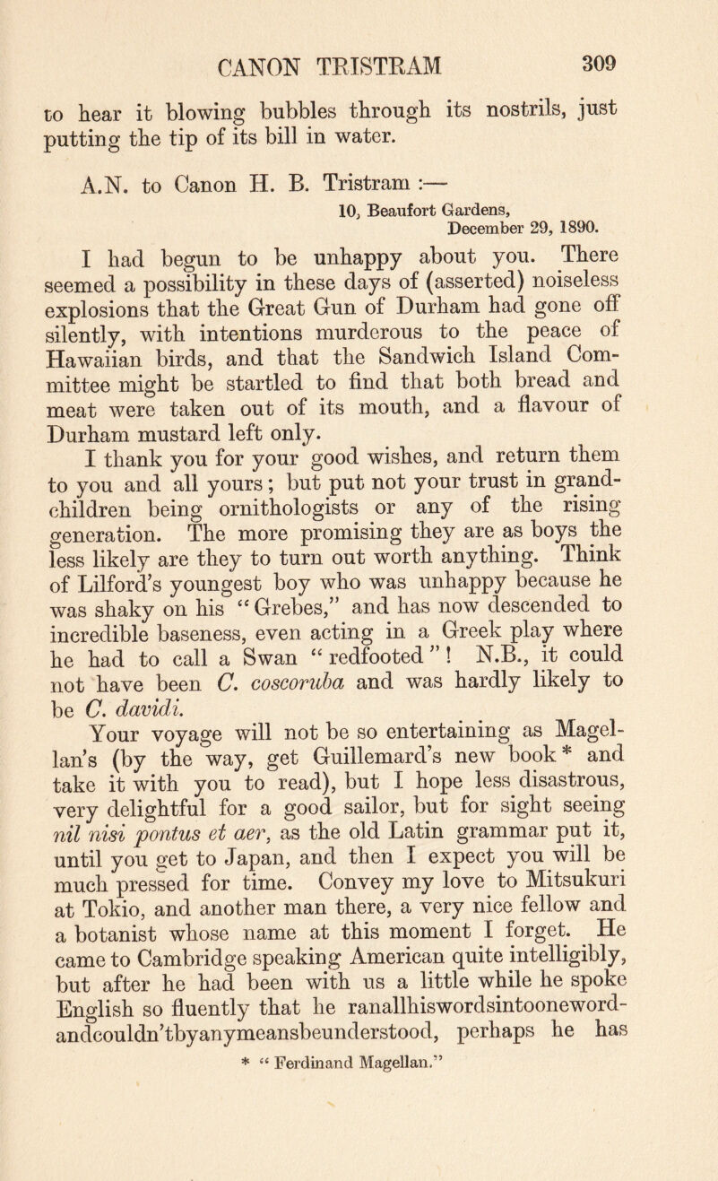 to hear it blowing bubbles through its nostrils, just putting the tip of its bill in water. A.N. to Canon H. B. Tristram :~ 10, Beaufort Gardens, December 29, 1890. I had begun to be unhappy about you. There seemed a possibility in these days of (asserted) noiseless explosions that the Great Gun of Durham had gone off silently, with intentions murderous to the peace of Hawaiian birds, and that the Sandwich Island Com¬ mittee might be startled to find that both bread and meat were taken out of its mouth, and a flavour of Durham mustard left only. I thank you for your good wishes, and return them to you and all yours; but put not your trust in grand¬ children being ornithologists or any of the rising generation. The more promising they are as boys the less likely are they to turn out worth anything. Think of Lilford's youngest boy who was unhappy because he was shaky on his ‘‘ Grebes,” and has now descended to incredible baseness, even acting in a Greek play where he had to call a Swan “ redfooted ” ! N.B., it could not have been C. coscoruba and was hardly likely to be C. davidi. Your voyage will not be so entertaining as Magel¬ lan’s (by the way, get Guillemard’s new book* and take it with you to read), but I hope less disastrous, very delightful for a good sailor, but for sight seeing 7iil nisi pontus et aer, as the old Latin grammar put it, until you get to Japan, and then I expect you will be much pressed for time. Convey my love to Mitsukuri at Tokio, and another man there, a very nice fellow and a botanist whose name at this moment I forget. ^ He came to Cambridge speaking American quite intelligibly, but after he had been with us a little while he spoke English so fluently that he ranallhiswordsintooneword- andcouldn’tbyanymeansbeunderstood, perhaps he has * “ Ferdinand Magellan.”