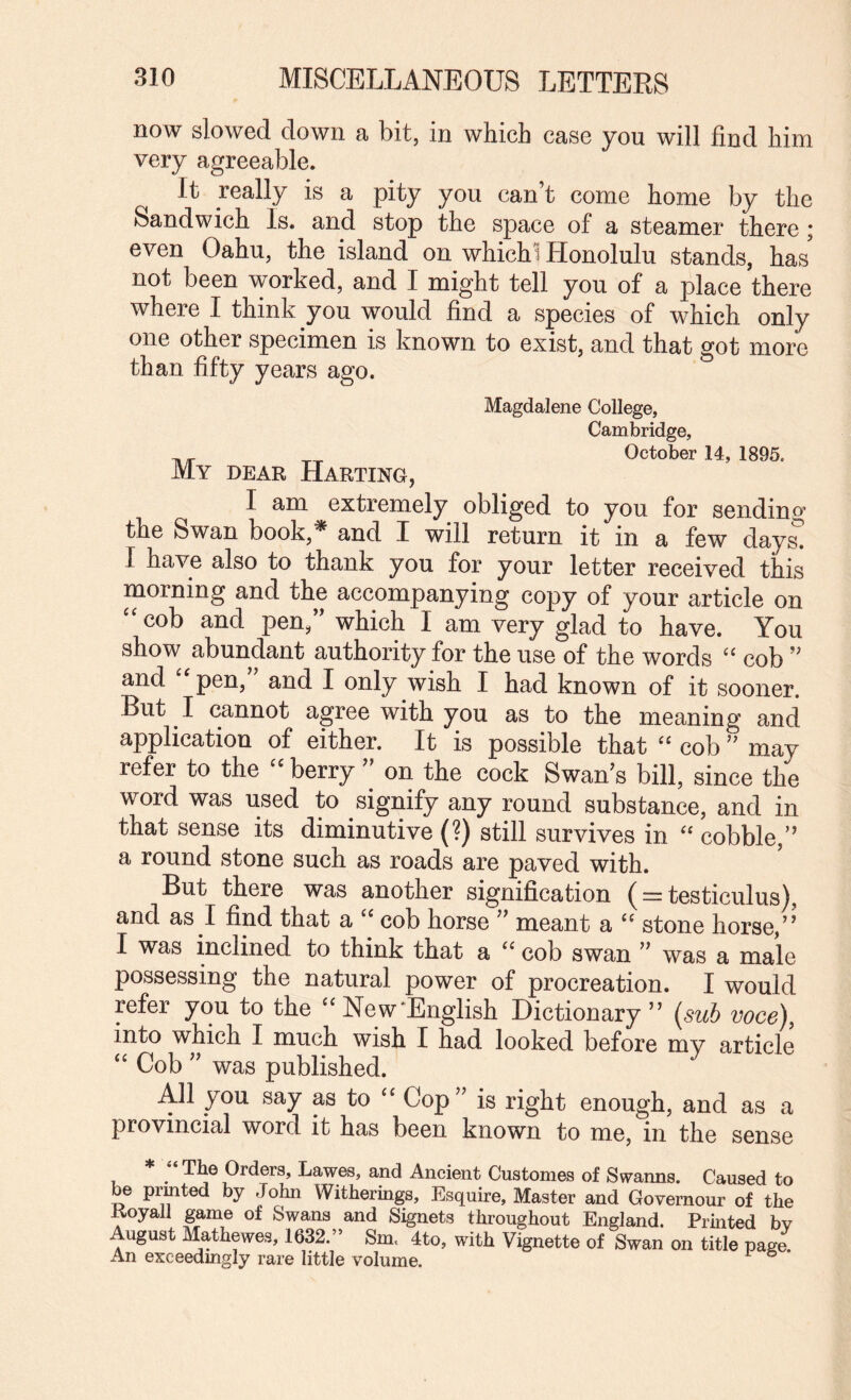 now slowed down a bit, in which case you will find him very agreeable. It really is a pity you can’t come home by the Sandwich Is. and stop the space of a steamer there; even Oahu, the island on whichl Honolulu stands, has not been worked, and I might tell you of a place there where I think you would find a species of which only one other specimen is known to exist, and that got more than fifty years ago. Magdalene College, Cambridge, „ October 14, 1895. My dear Harting, I am extremely obliged to you for sending tbe Swan book,* and I will return it in a few day^ I have also to thank you for your letter received this morning and the accompanying copy of your article on “ cob and pen,” which I am very glad to have. You show abundant authority for the use of the words “ cob ” and “ pen, and I only wish I had known of it sooner. But I cannot agree with you as to the meaning and application of either. It is possible that “ cob ” mav refer to the “ berry ” on the cock Swan’s bill, since the word was used to signify any round substance, and in that sense its diminutive (?) still survives in “ cobble,” a round stone such as roads are paved with. But there was another signification (= testiculus), and as I find that a “ cob horse ” meant a “ stone horse,” I was inclined to think that a ‘‘ cob swan ” was a male possessing the natural power of procreation. I would refer you to the “NewEnglish Dictionary” {sub voce), into which I much wish I had looked before my article “ Cob ” was published. All you say as to “ Cop” is right enough, and as a provincial word it has been known to me, in the sense • Orders, Lawes, and Ancient Customea of Swanns. Caused to be printed by .John Witherings, Esquire, Master and Governour of the Koyall game of Swans and Signets throughout England. Printed bv August Mathewes, 1632.” Sm. 4to, with Vignette of Swan on title page. An exceedmgly rare little volume. ®