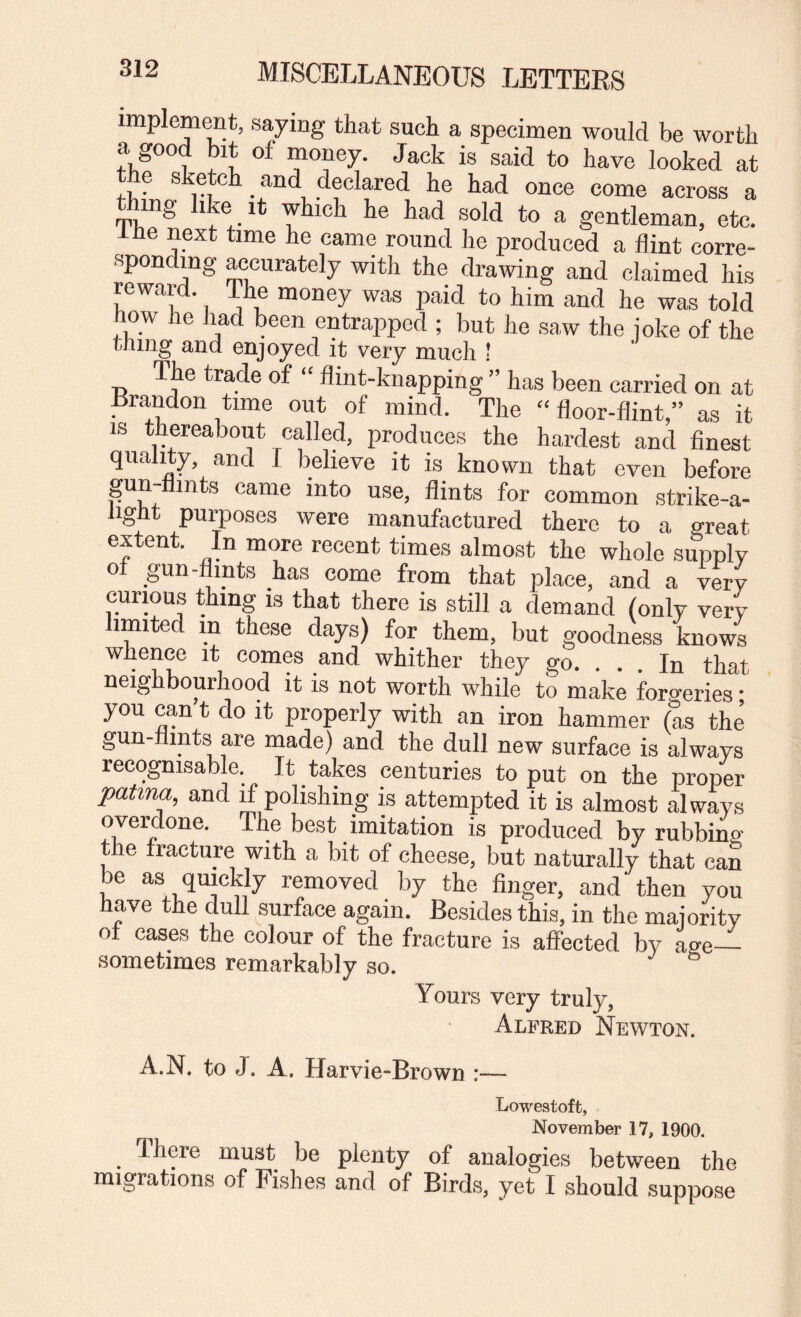 implemrat, saying that such a specimen would be worth a good bit of money. Jack is said to have looked at the sketch _ and declared he had once come across a thing like It which he had sold to a gentleman, etc. iHe next time he came round he produced a flint corre¬ sponding accurately with the drawing and claimed his rewai . The money was jiaid to him and he was told how he had been entrapped ; but he saw the joke of the thing and enjoyed it very much ! The trade of “ flint-knapping ” has been carried on at Brandon time out of mind. The “ floor-flint,” as it IS thereabout called, produces the hardest and finest quality, and I believe it is known that even before gunyints came into use, flints for common strike-a¬ light purposes were manufactured there to a great extent. In more recent times almost the whole supply ot gun-flints has come from that place, and a very curious thing is that there is still a demand (only very limited in these days) for them, but goodness knows Whence it comes and whither they go. . . . In that neighbourhood it is not worth while to make forgeries; you can t do it properly with an iron hammer (as the gun-nmts are made) and the dull new surface is always recognisable. It takes centuries to put on the proper patina, and if polishing is attempted it is almost always overdone. The best imitation is produced by rubbing the fracture with a bit of cheese, but naturally that can ^ removed by the finger, and then you have the dull surface again. Besides this, in the majority ot cases the colour of the fracture is affected by age— sometimes remarkably so. Yours very truly, Alfred Nevv^ton. A.N. to J. A. Harvie-Brown :— Lowestoft, November 17, 1900. There must be plenty of analogies between the migrations of Fishes and of Birds, yet I should suppose