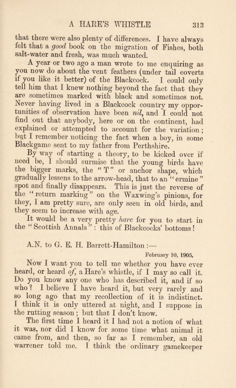 that there were also plenty of differences. I have always felt that a good book on the migration of Fishes, both salt-water and fresh, was much wanted. A year or two ago a man wrote to me enquiring as you now do about the vent feathers (under tail coverts if you like it better) of the Blackcock. I could only tell him that I knew nothing beyond the fact that they are sometimes marked with black and sometimes not. Never having lived in a Blackcock country my oppor¬ tunities of observation have been nily and I could not find out that anybody, here or on the continent, had explained or attempted to account for the variation; but I remember noticing the fact when a boy, in some Blackgame sent to my father from Perthshire. By way of starting a theory, to be kicked over if need be, I should surmise that the young birds have the bigger marks, the “ T ” or anchor shape, which gradually lessens to the arrow-head, that to an ermine ” spot and finally disappears. This is just the reverse of the ^‘return marking” on the Waxwing’s pinions, for they, I am pretty sure, are only seen in old birds, and they seem to increase with age. It would be a very pretty hare for you to start in the “ Scottish Annals ” : this of Blackcocks’ bottoms ! A.N. to G. E. H. Barrett-Hamilton:— February 10, 1905. Now I want you to tell me whether you have ever heard, or heard of, a Hare’s whistle, if I may so call it. Do you know any one who has described it, and if so who ? I believe I have heard it, but very rarely and so long ago that my recollection of it is indistinct. I think it is only uttered at night, and I suppose in the rutting season; but that I don’t know. The first time I heard it I had not a notion of what it was, nor did I know for some time what animal it came from, and then, so far as I remember, an old warrener told me. I think the ordinary gamekeeper