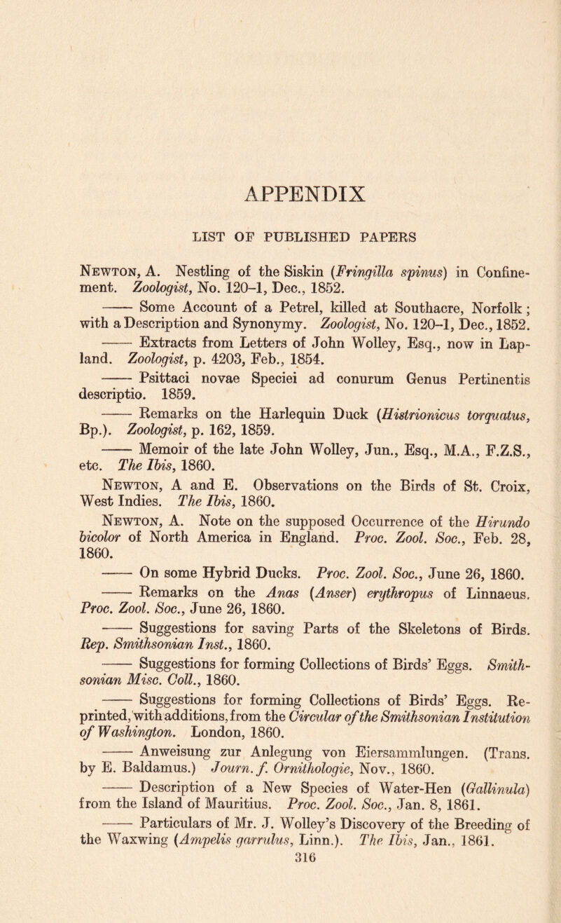 APPENDIX LIST OF PUBLISHED PAPERS Newton, A. Nestling of the Siskin (Fringilla spinus) in Confine¬ ment. Zoologist, No. 120-1, Dec., 1852. - Some Account of a Petrel, killed at Southacre, Norfolk; with a Description and Synonymy. Zoologist, No. 120-1, Dec., 1852. - Extracts from Letters of John Wolley, Esq., now in Lap- land. Zoologist, p. 4203, Eeb., 1854. - Psittaci novae Specie! ad conurum Genus Pertinentis descriptio. 1859. - Remarks on the Harlequin Duck {Histrionicus torquatus. Bp.). Zoologist, p. 162, 1859. -Memoir of the late John Wolley, Jun., Esq., M.A., F.Z.S., etc. The Ibis, 1860. Newton, A and E. Observations on the Birds of St. Croix, West Indies. The Ibis, 1860. Newton, A. Note on the supposed Occurrence of the Hirundo bicolor of North America in England. Proc. Zool. Soc., Feb. 28, 1860. -On some Hybrid Ducks. Proc, Zool. Soc., June 26, 1860. - Remarks on the Anas (Anser) erythropus of Linnaeus. Proc. Zool. Soc., June 26, 1860. - Suggestions for saving Parts of the Skeletons of Birds. Rep. Smithsonian Inst., 1860. - Suggestions for forming Collections of Birds’ Eggs. Smith¬ sonian Misc. Coll., 1860. - Suggestions for forming Collections of Birds’ Eggs. Re¬ printed, with additions, from the Circular of the Smithsonian Institution of Washington. London, 1860. -Anweisung zur Anlegung von Eiersammlungen. (Trans. by E. Baldamus.) Journ.f Ornithologie, Nov., 1860. - Description of a New Species of Water-Hen (Gallinula) from the Island of Mauritius. Proc. Zool. Soc., Jan. 8, 1861. - Particulars of Mr. J. Wolley’s Discovery of the Breeding of the Waxwing (Ampelis garrulus, Linn.). The Ibis, Jan., 186].