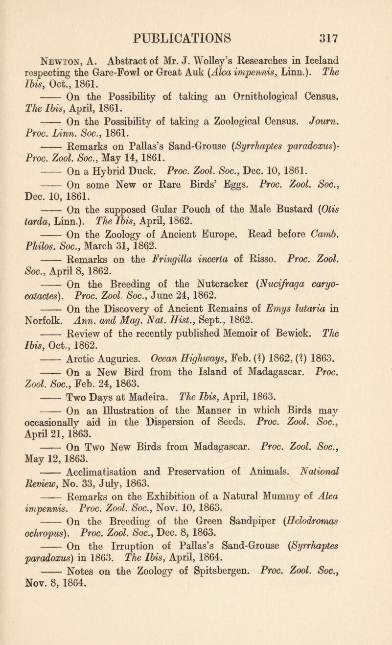 Newton, A. Abstract of Mr. J. Wolley’s Researches in Iceland respecting the Gare-Fowl or Great Auk (Alca impennis, Linn.). The IbiSf Oct., 1861. - On the Possibility of taking an Ornithological Census. The This, April, 1861. - On the Possibility of taking a Zoological Census. Journ. Proc. Linn. Soc., 1861. - Remarks on Pallas's Sand-Grouse (Syrrhaptes paradoxus)- Proc. Zool. Soc., May 14, 1861. - On a Hybrid Duck. Proc. Zool. Soc., Dec. 10, 1861. - On some New or Rare Birds’ Eggs. Proc. Zool. Soc., Dec. 10, 1861. - On the supposed Gular Pouch of the Male Bustard {Oiis tarda, Linn,). The Ibis, April, 1862. - On the Zoology of Ancient Europe. Read before Camb. Philos. Soc., March 31, 1862. - Remarks on the Fringilla incerta of Risso. Proc. Zool. Soc., April 8, 1862. - On the Breeding of the Nutcracker (Nucifraga cargo- catactes). Proc. Zool. Soc., June 24, 1862. - On the Discovery of Ancient Remains of Emys lutaria in Norfolk. Ann. and Mag. Nat. Hist., Sept., 1862. - Review of the recently published Memoir of Bewick. The Ibis, Oct., 1862. -Arctic Auguries. Ocean Highways, Feb. (1) 1862, (?) 1863. —— On a New Bird from the Island of Madagascar. Proc. Zool. Soc., Feb. 24, 1863. - Two Days at Madeira. The Ibis, April, 1863. —— On an Illustration of the Manner in which Birds may occasionally aid in the Dispersion of Seeds. Proc. Zool. Soc., April 21, 1863. - On Two New Birds from Madagascar, Proc. Zool. Soc., May 12, 1863. — Acclimatisation and Preservation of Animals. National Review, No. 33, July, 1863. - Remarks on the Exhibition of a Natural Mummy of Aim impennis. Proc. Zool. Soc., Nov. 10, 1863. - On the Breeding of the Green Sandpiper (Helodromas ochropus). Proc. Zool. Soc., Dec. 8, 1863. - On the Irruption of Pallas’s Sand-Grouse {Syrrhaptes paradoxus) in 1863. The Ibis, April, 1864. -- Notes on the Zoology of Spitsbergen. Proc. Zool. Soc., Nov. 8, 1864.