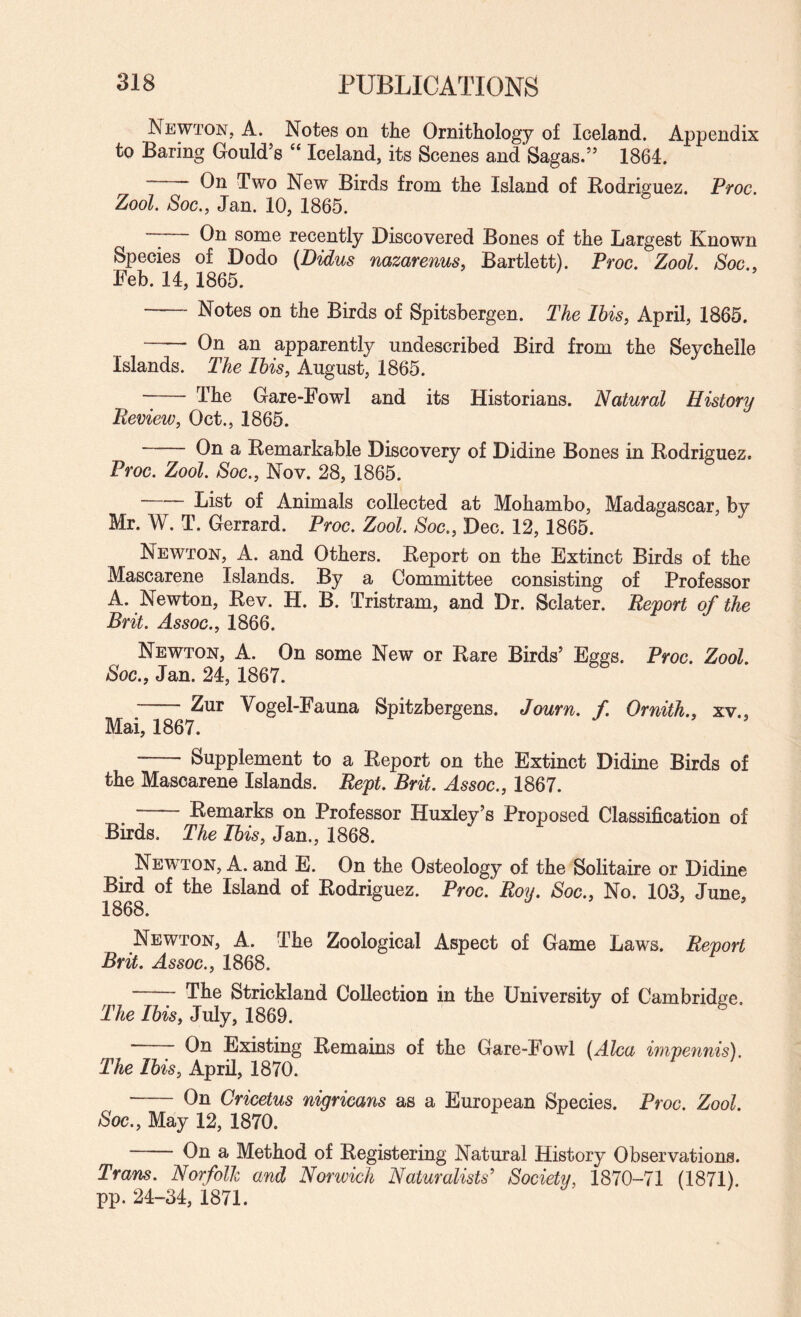 Newton, A. Notes on the Ornithology of Iceland. Appendix to Baring Gould’s “ Iceland, its Scenes andSagas.” 1864. On Two New Birds from the Island of Bodriguez. Proc. Zool Soc., Jan. 10, 1865. — On some recently Discovered Bones of the Largest Known Species of Dodo {Didus nazarenusy Bartlett). Proc. Zool. Soc., Feb. 14, 1865. - Notes on the Birds of Spitsbergen. The Ibis, April, 1865. - On an apparently undescribed Bird from the Seychelle Islands. The Ibis, August, 1865. -- The Gare-Fowl and its Historians. Natural History Review, Oct., 1865. On a Remarkable Discovery of Didine Bones in Rodriguez. Proc. Zool. Soc., Nov. 28, 1865. •“ List of Animals collected at Mohambo, Madagascar, by Mr. W. T. Gerrard. Proc. Zool. Soc., Dec. 12,1865. Newton, A. and Others. Report on the Extinct Birds of the Mascarene Islands. By a Committee consisting of Professor A. Newton, Rev. H. B. Tristram, and Dr. Sclater. Report of the Brit. Assoc., 1866. Newton, A. On some New or Rare Birds’ Eggs. Proc. Zool. Soc., Jan. 24, 1867. -Zur Vogel-Fauna Spitzbergens. Journ. f Ornith., xv., Mai, 1867. - Supplement to a Report on the Extinct Didine Birds of the Mascarene Islands. Rept. Brit. Assoc., 1867. -Remarks on Professor Huxley’s Proposed Classification of Birds. The Ibis, Jan., 1868. New^ton, a. and E. On the Osteology of the Solitaire or Didine Bird of the Island of Rodriguez. Proc. Roy. Soc., No. 103, June, 1868. Newton, A. The Zoological Aspect of Game Laws. Report Brit. Assoc., 1868. The Strickland Collection in the University of Cambridge. The Ibis, July, 1869. On Existing Remains of the Gare-Fowl (Alca impennis). The Ibis, April, 1870. - On Cricetus nigricans as a European Species. Proc. Zool. Soc., May 12, 1870. On a Method of Registering Natural History Observations. Trans. Norfolk and Nonvich Naturalists' Society, 1870-71 (1871). pp. 24-34, 1871.